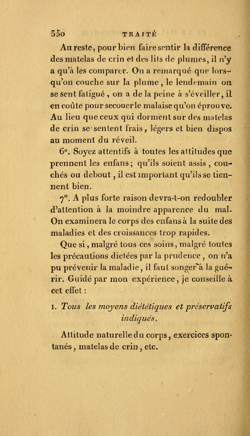 Au reste5 pour bien faire sentir la clifférence des matelas de crin et des lits de plumes, il n'y a qu'à les comparer. On a remarqué que lors- qu'on couche sur la plume, le lendemain oa se sent fatigué , on a de la peine à s'éveiller, il en coûte poursecouerle malaisequ'on éprouve. Au lieu que ceux qui dorment sur des matelas de crin se sentent frais, légers et bien dispos au moment du réveil. 6°, Soyez attentifs à toutes les altitudes que prennent les enfans ; qu'ils soient assis , cou- chés ou debout, il est important qu'ils se tien- nent bien. 7**. A plus forte raison devra-t-on redoubler d'attention à la moindre apparence du mal. On examinera le corps des enfans à la suite des maladies et des croissances trop rapides. Que si, malgré tous ces soins, malgré toutes les précautions dictées par la prudence, on n'a pu prévenir la maladie, il faut songer'a la gué- rir. Guidé par mon expérience, je conseille à cet effet : I. Tous les moyens diététiques et préserçatifs indiqués. Attitude naturelle du corps, exercices spon- tanés , matelas de crin , etc.