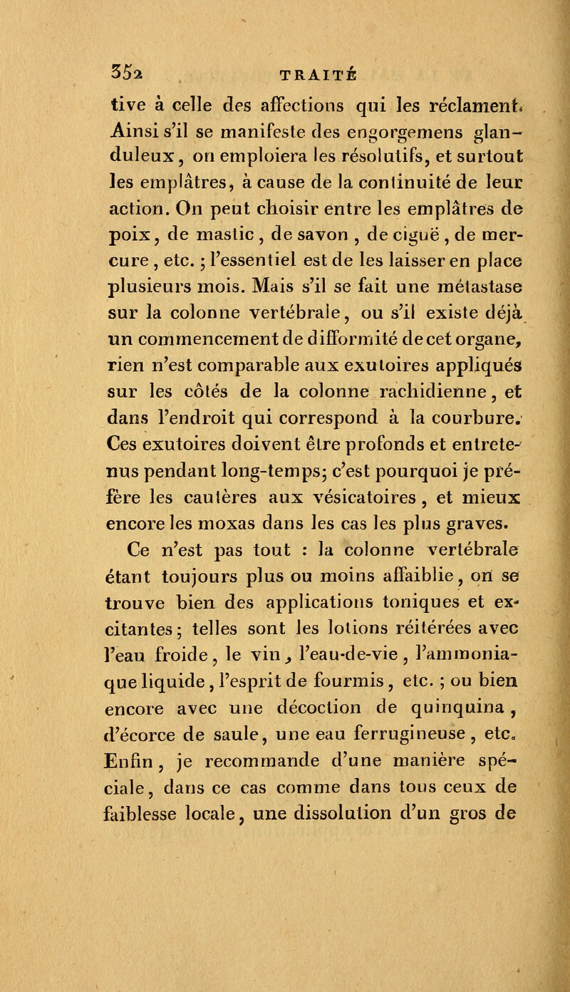 tive à celle des affections qui les réclament* Ainsi s'il se manifeste des engorgemens glan- duleux, on emploiera les résolutifs, et surtout les emplâtres, à cause de la conlinuité de leur action. On peut choisir entre les emplâtres de poix, de mastic , de savon , de ciguë, de mer- cure , etc. ; l'essentiel est de les laisser en place plusieurs mois. Mais s'il se fait une métastase sur la colonne vertébrale, ou s'il existe déjà un commencement de difformité de cet organe, rien n'est comparable aux exutoires appliqués sur les côtés de la colonne rachidienne, et dans l'endroit qui correspond à la courbure. Ces exutoires doivent être profonds et entrete- nus pendant long-temps; c'est pourquoi je pré- fère les cautères aux vésicatoires , et mieux encordes moxas dans les cas les plus graves. Ce n'est pas tout : la colonne vertébrale étant toujours plus ou moins affaiblie, on se trouve bien des applications toniques et ex- citantes ; telles sont les lotions réitérées avec l'eau froide, le vin^ l'eau-de-vie, l'ammonia- que liquide , l'esprit de fourmis, etc. ; ou bien encore avec une décoction de quinquina, d'écorce de saule, une eau ferrugineuse, etc. Enfin, je recommande d'une manière spé- ciale, dans ce cas comme dans tous ceux de faiblesse locale, une dissolution d'un gros de