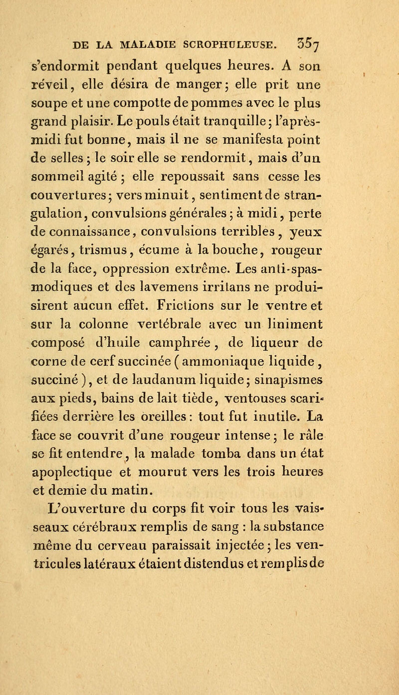 s'endormit pendant quelques heures. A son re'veil, elle désira de manger ; elle prit une soupe et une compotte de pommes avec le plus grand plaisir. Le pouls était tranquille 5 l'après- midi fut bonne, mais il ne se manifesta point de selles; le soir elle se rendormit, mais d'un sommeil agité ; elle repoussait sans cesse les couvertures; vers minuit, sentiment de stran- gulation, convulsions générales ; à midi, perte de connaissance, convulsions terribles , yeux égarés, trism us, écume à la bouche, rougeur de la face, oppression extrême. Les anti-spas- modiques et des lavemens irritans ne produi- sirent aucun effet. Friciions sur le ventre et sur la colonne vertébrale avec un uniment composé d'huile camphrée, de liqueur de corne de cerf succinée (ammoniaque liquide , succiné ), et de laudanum liquide ; sinapismes aux pieds, bains de lait tiède, ventouses scari* fiées derrière les oreilles: tout fut inutile. La face se couvrit d'une rougeur intense; le râle se fit entendre, la malade tomba dans un état apoplectique et mourut vers les trois heures et demie du matin. L'ouverture du corps fit voir tous les vais- seaux cérébraux remplis de sang : la substance même du cerveau paraissait injectée ; les ven- tricules latéraux étaient distend us et rem plis de