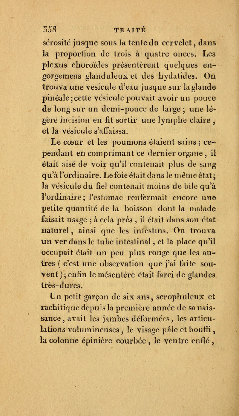 sérosité jusque sous la tente du cervelet, dans la proportion de trois à quatre onces. Les plexus choroïdes présentèrent quelques en- gorgemens glanduleux et des hydatides. On trouva une vésicule d'eau jusque sur laglande pinéale5cette vésicule pouvait avoir un pouce de long sur un demi-pouce de large ; une lé- gère incision en fit sortir une lymphe claire , et la vésicule s'affaissa. Le cœur et les poumons étaient sains ; ce- pendant en comprimant ce dernier organe, il était aisé de voir qu'il contenait plus de sang qu'à l'ordinaire. Le foie était dans le même état ; la vésicule du fiel contenait moins de bile qu'à l'ordinaire; l'esîomac renfermait encore une petite quantité de la boisson dont la nialade faisait usage ; à cela près , il était dans son état naturel, ainsi que les intestins. On trouva un ver dans le tube intestinal, et la place qu'il occupait était un peu plus rouge que les au- tres ( c'est une observation que j'ai faite sou- vent); enfin le mésentère était farci de glandes très-dures. Un petit garçon de six ans, scrophuleux et rachitique depuis la première année de sa nais- sance , avait les jambes déformées, les articu- lations volumineuses , le visage pâle et bouffi , la colonne épinière courbée , le ventre enflé ^