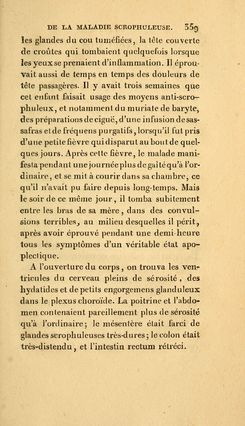 les glandes du cou tuméfiées, la tête couverte de croûtes qui tombaient quelquefois lorsque les yeux se prenaient d^inflammation. Il éprou- vait aussi de temps en temps des douleurs de tête passagères. Il y avait trois semaines que cet enfant faisait usage des moyens anti-scro- phuleux, et notamment du muriate de baryte, des préparations de ciguë, d'une infusion de sas- safras et de fréquens purgatifs, lorsqu'il fut pris d'une petilefièvre quidisparut auboutde quel- ques jours. Après cette fièvre, le malade mani- festa pendant unejournéeplusdegaîtéqu'à l'or- dinaire, et se mit à courir dans sa chambre, ce qu'il n'avait pu faire depuis long-temps. Mais le soir de ce même jour, il tomba subitement entre les bras de sa mère, dans des convul- sions terribles^ au milieu desquelles il périt, après avoir éprouvé pendant une demi heure tous les symptômes d'un véritable état apo- plectique. A l'ouverture du corps, on trouva les ven- tricules du cerveau pleins de sérosité, des hydatides et de petits engorgemens glanduleux dans le plexus choroïde. La poitrine et l'abdo- men contenaient pareillement plus de sérosité qu'à l'ordinaire; le mésentère était farci de glandes scrophuleuses très-dures; le colon était très-distendu, et l'intestin rectum rétréci.