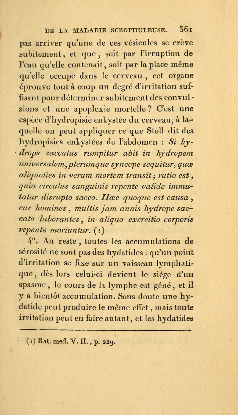 pas arriver qu'une de ces vésicules se crève subitement, et que, soit par l'irruption de Feau qu'elle contenait, soit par la place même qu'elle occupe dans le cerveau , cet organe éprouve tout à coup un degré d'irritation suf- fisant pour déterminer subitement des convul- sions et une apoplexie mortelle ? C'est une espèce d'hydropisie enkystée du cerveau, à la- quelle on peut appliquer ce que Stoll dit des liydropisies enkystées de l'abdomen : Si hy drops saccatus rumpitur abit in hfdropem unipersalem^plerumque syncope sequitur, quœ aliquoties in veram mortem transit y ratio est, quia circulus sanguinis repente valide immu- tatur disrupto sacco. Hœc quoque est causa, cur homines , multis jam annis hydrope sac- cato laborantes ^ in-aliquo exercitio corporis repente moriuntur, (i) 4°. Au reste , toutes les accumulations de sérosité ne sont pas des hydatides : qu'un point d'irritation se fixe sur un vaisseau lymphati- que, dès lors celui-ci devient le siège d'un spasme, le cours de la lymphe est gêné, et il y a bientôt accumulation. Sans doute une hy- datide peut produire le même effet, mais toute irritation peut en faire autant, et les hydatides (i) Rat. med. Y, II., p. 229.