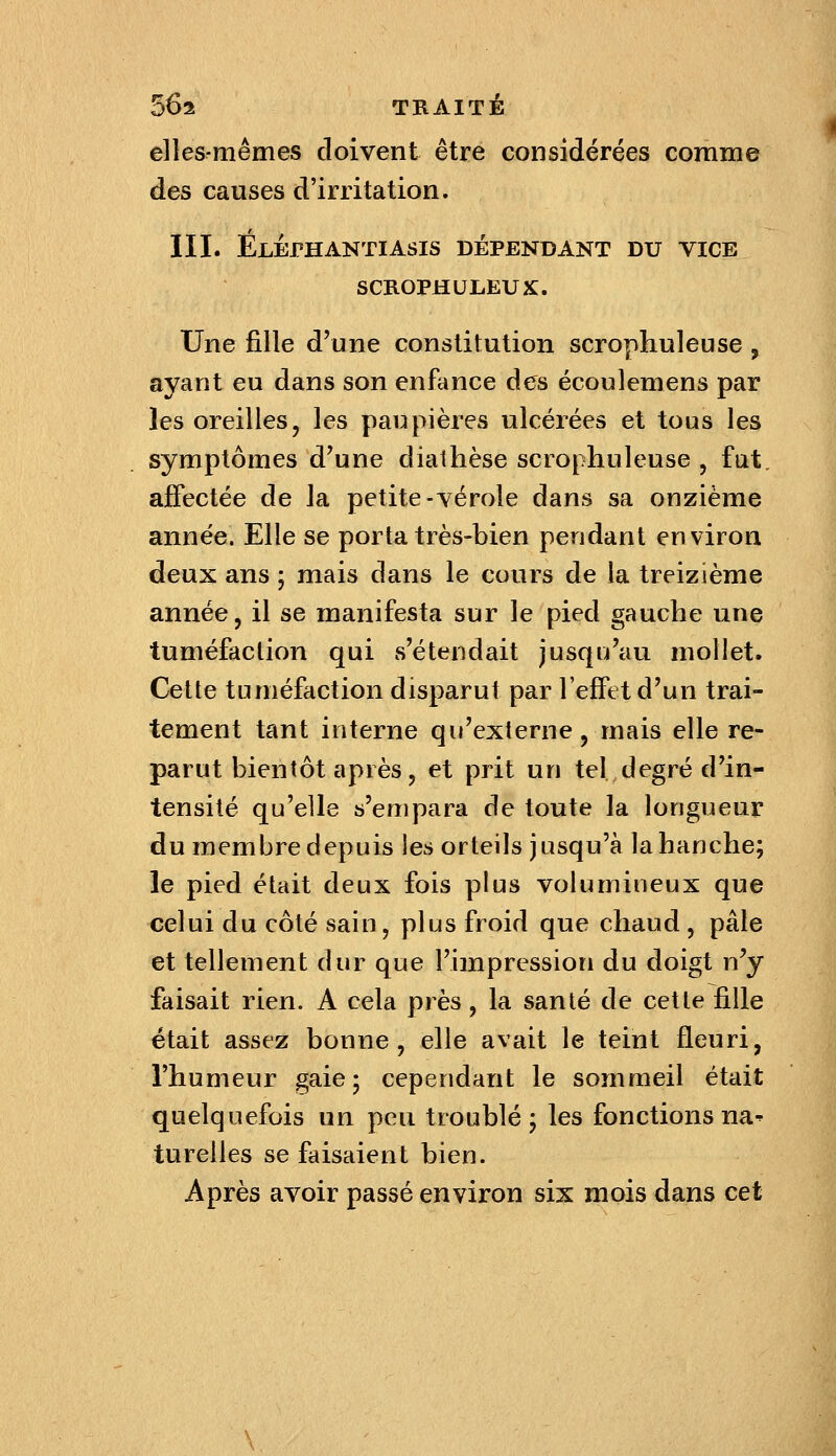 elles-mêmes doivent être considérées comme des causes d'irritation. III. Elephantiasis dépendant du vice SCROPHULEUX:. Une fille d'une constitution scrophuleuse, ayant eu dans son enfance des écoulemens par les oreilles, les paupières ulcérées et tous les symptômes d'une diathèse scrophuleuse , fut, affectée de la petite-vérole dans sa onzième année. Elle se porta très-bien pendant environ deux ans ; mais dans le cours de la treizième année, il se manifesta sur le pied gauche une tuméfaction qui s'étendait jusqu'au mollet. Celte tuméfaction disparut par l'effet d'un trai- tement tant interne qu'externe, mais elle re- parut bientôt après, et prit un tel degré d'in- tensité qu'elle s'empara de toute la longueur du membre depuis les orteils jusqu'à la hanche; le pied était deux fois plus volumiueux que celui du côté sain, plus froid que chaud , pâle et tellement dur que l'impression du doigt n'y faisait rien. A cela près, la santé de cette fille était assez bonne, elle avait le teint fleuri, l'humeur gaie; cependant le sommeil était quelquefois un peu troublé; les fonctions na^ tureiles se faisaient bien. Après avoir passé environ six mois dans cet