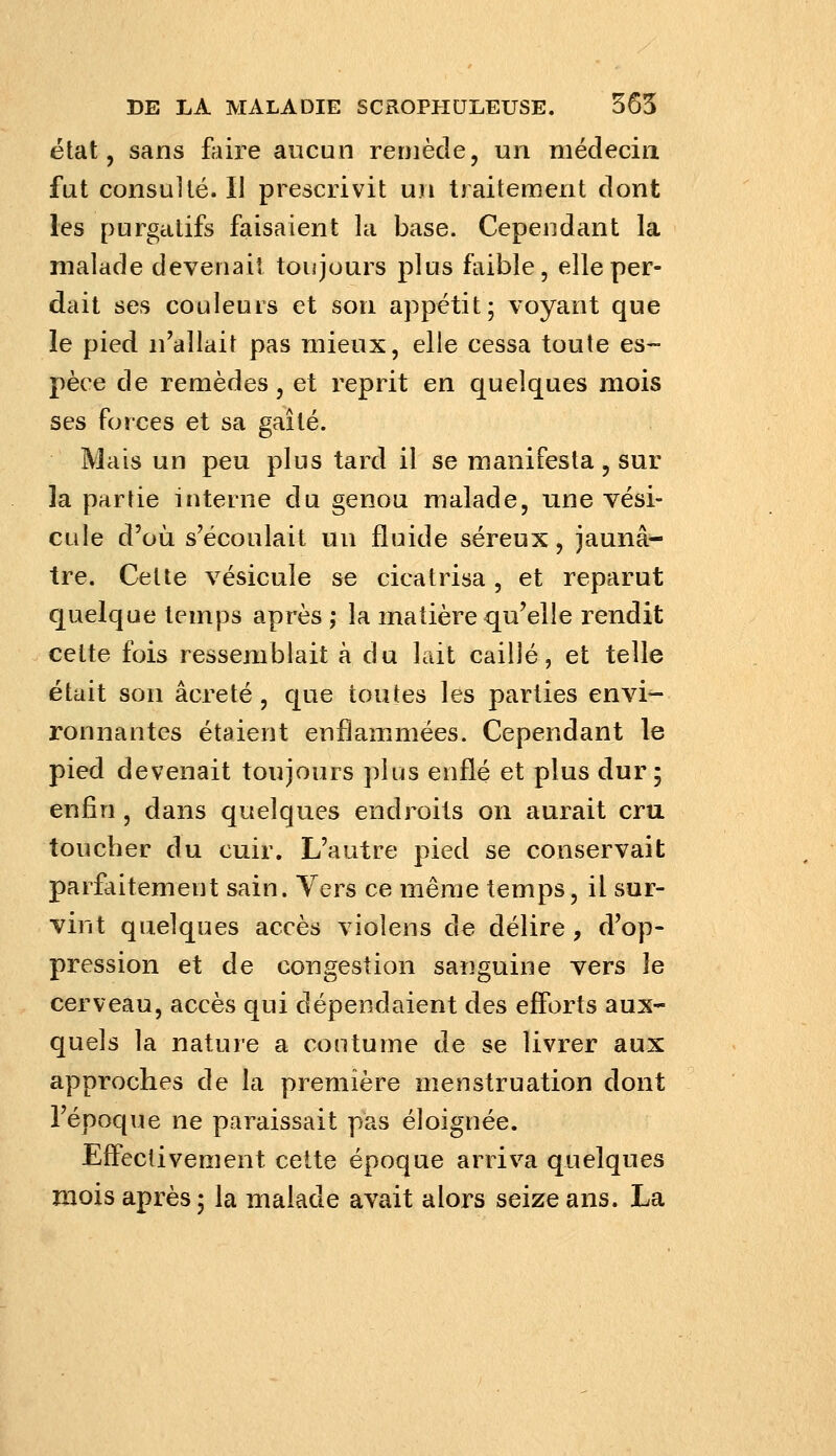 état, sans fliire aucun remède, un médecin fut consulté. II prescrivit un traitement dont les purgatifs faisaient la base. Cependant la malade devenait toujours plus faible, elle per- dait ses couleurs et son appétit; voyant que le pied n'allait pas mieux, elle cessa toute es- pèce de remèdes, et reprit en quelques mois ses forces et sa gailé. Mais un peu plus tard il se manifesta , sur la partie interne du genou malade, une vési- cule d'où s'écoulait un fluide séreux, jaunâ- tre. Celte vésicule se cicatrisa, et reparut quelque temps après ,• la matière qu'elle rendit cette fois ressemblait à du lait caillé, et telle était son acre té, que toutes les parties envi- ronnantes étaient enflammées. Cependant le pied devenait toujours plus enflé et plus dur; enfin, dans quelques endroits on aurait cru toucher du cuir. L'autre pied se conservait parfaitement sain. Vers ce même temps, il sur- vint quelques accès vioîens de délire, d'op- pression et de congestion sanguine vers le cerveau, accès qui dépendaient des efforts aux- quels la nature a coutume de se livrer aux approches de la première menstruation dont l'époque ne paraissait pas éloignée. Effectivement cette époque arriva quelques mois après 5 la malade avait alors seize ans. La