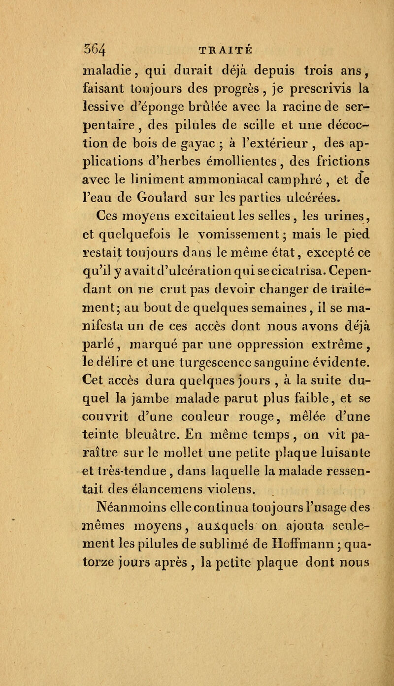 maladie, qui durait déjà depuis trois ans, faisant toujours des progrès, je prescrivis la lessive d'épongé brûlée avec la racine de ser- pentaire j des pilules de scille et une décoc- tion de bois de gayac ; à l'extérieur , des ap- plications d'herbes émoUientes, des frictions avec le liniment ammoniacal camphré , et de l'eau de Goulard sur les parties ulcérées. Ces moyens excitaient les selles, les urines, et quelquefois le vomissement; mais le pied restait toujours dans le même état, excepté ce qu'il y avait d'ulcération qui se cicatrisa. Cepen- dant on ne crut pas devoir changer de traite- ment; au bout de quelques semaines, il se ma- nifesta un de ces accès dont nous avons déjà parlé, marqué par une oppression extrême , le délire et une turgescence sanguine évidente. Cet accès dura quelques jours , à la suite du- quel la jambe malade parut plus faible, et se couvrit d'une couleur rouge, mêlée d'une teinte bleuâtre. En même temps, on vit pa- raître sur le mollet une petite plaque luisante et très-tendue, dans laquelle la malade ressen- tait des élancemens violens. Néanmoins elle continua toujours l'usage des mêmes moyens, auxquels on ajouta seule- ment les pilules de sublimé de Hoffmann ; qua- torze jours après , la petite plaque dont nous