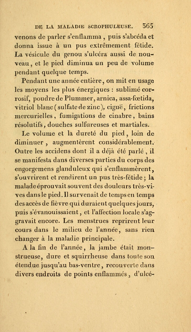 venons de parler s'enflamma , puis s'abcéda et donna issue à un pus extrêmement fétide. La vésicule du genou s'ulcéra aussi de nou- veau, et le pied diminua un peu de volume pendant quelque temps. Pendant une année entière, on mit en usage les moyens les plus énergiques : sublimé cor- rosif, poudre de Plummer, arnica, assa-fœtida, vitriol blanc (sulfate de zinc), ciguë, frictions mercurielles, fumigations de cinabre, bains résolutifs, douches sulfureuses et martiales. Le volume et la dureté du pied, loin de diminuer , augmentèrent considérablement. Outre les accidens dont il a déjà été parlé , il se manifesta dans diverses parties du corps des engorgemens glanduleux qui s'enflammèrent, s'ouvrirent et rendirent un pus très-fétide ; la malade éprouvait souvent des douleurs très-vi- ves danslepied.il survenait de temps en temps des accès de fièvre qui duraient quelques jours, puis s'évanouissaient, et l'affection locale s'ag- gravait encore. Les menstrues reprirent leur cours dans le milieu de l'année, sans rien changer à la maladie principale. A la fin de l'année, la jambe était mon- strueuse, dure et squirrheuse dans toute son étendue jusqu'au bas-ventre, recouverte dans divers endroits de points enflammés , d'ulcé-