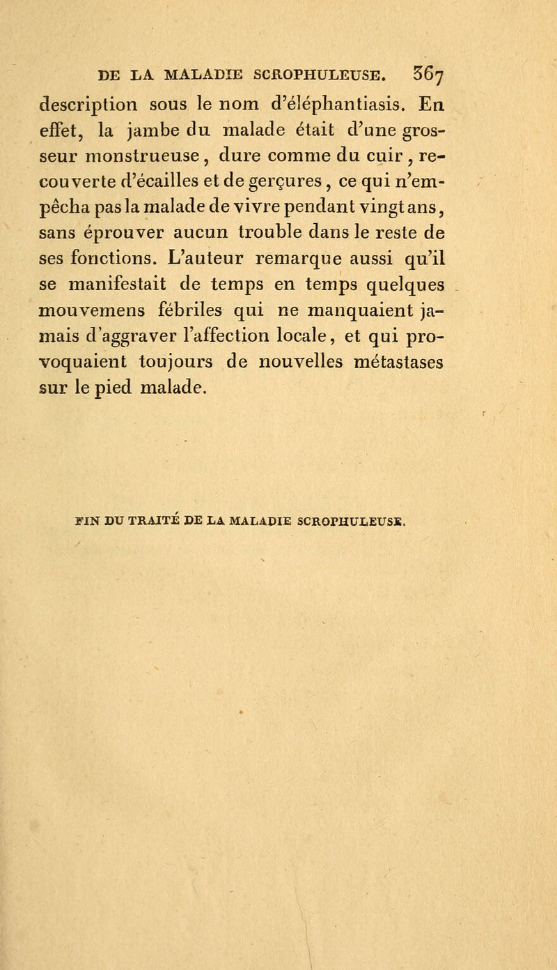 description sous le nom d'éléphantiasis. En effet, la jambe du malade était d'une gros- seur monstrueuse , dure comme du cuir , re- couverte d'écaillés et de gerçures, ce qui n'em- pêcha pas la malade de vivre pendant vingt ans, sans éprouver aucun trouble dans le reste de ses fonctions. L'auteur remarque aussi qu'il se manifestait de temps en temps quelques mouvemens fébriles qui ne manquaient ja- mais d'aggraver l'affection locale, et qui pro- voquaient toujours de nouvelles métastases sur le pied malade. FIN DU TRAITE DE LA MALADIE SCROPHÜLEUSS.