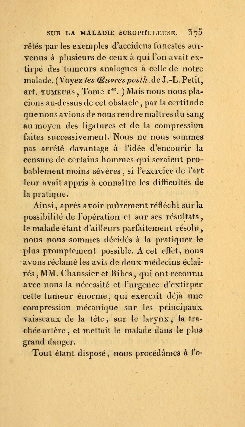 rêtés par les exemples d'accidens funestes sur- venus à plusieurs de ceux à qui l'on avait ex- tirpé des tumeurs analogues à celle de notre malade. (Voyez les Œuvresposth.àe J.-L. Petit, art. TUMEURS , Tome i*'. ) Mais nous nous pla- cions au-dessus de cet obstacle, par la certitude quenous avions de nous rendre maîtres du sang au moyen des ligatures et de la compression faites successivement. Nous ne nous sommes pas arrêté davantage à l'idée d'encourir la censure de certains hommes qui seraient pro- bablement moins sévères, si l'exercice de l'art leur avait appris à connaître les difficultés de la pratique. Ainsi, après avoir mûrement réflécbi sur la possibilité de l'opération et sur ses résultats, le malade étant d'ailleurs parfaitement résolu, nous nous sommes décidés à la pratiquer le plus promptement possible. A cet effet, nous avons réclamé les avi-^ de deux médecins éclai- rés , MM. Chaussier et Ribes, qui ont reconnu avec nous la nécessité et l'urgence d'extirper cette tumeur énorme, qui exerçait déjà une compression mécanique sur les principaux vaisseaux de la tête, sur le larynx, la tra- chée-artère, et mettait le malade dans le plus grand danger. Tout étant disposé, nous procédâmes à Fo-