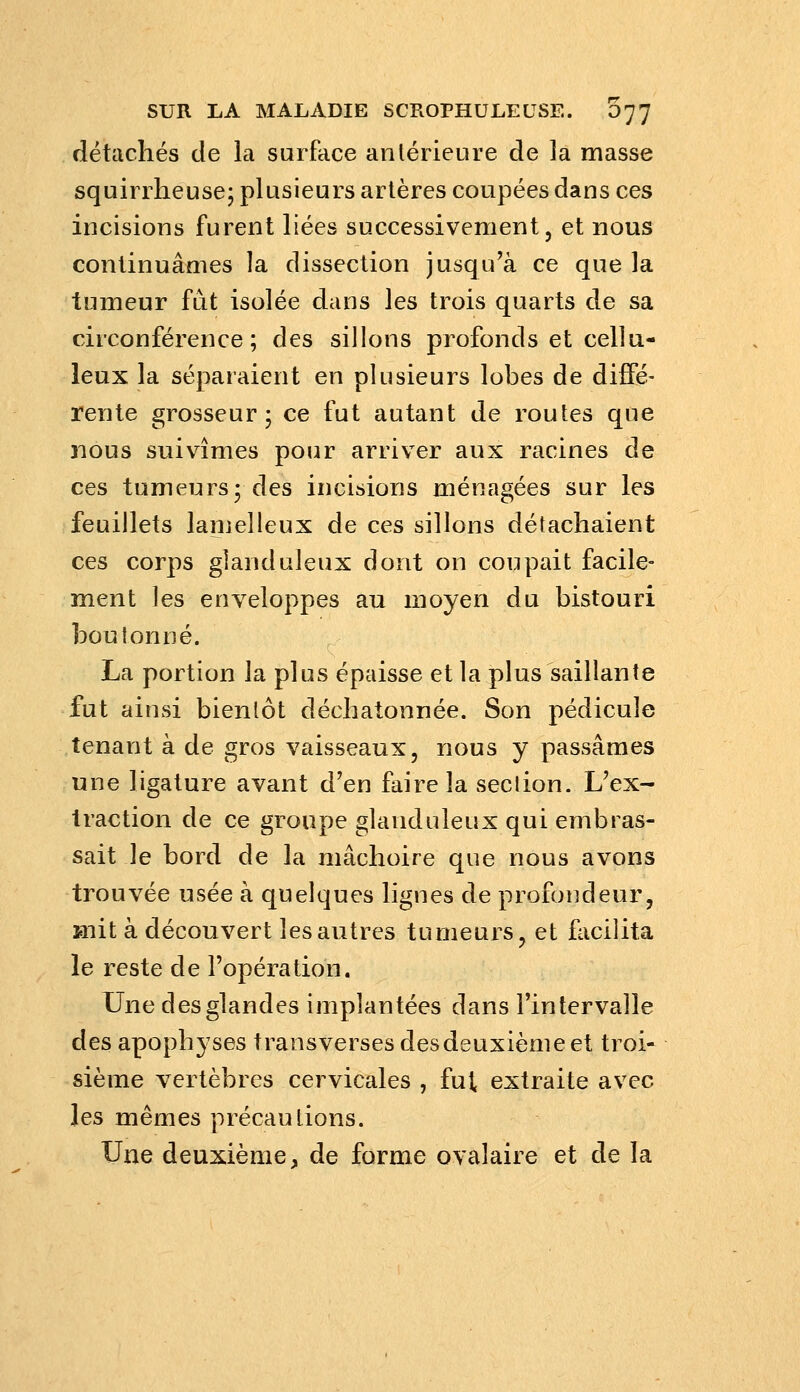 détachés de la surface antérieure de la masse squirrheuse; plusieurs artères coupées dans ces incisions furent liées successivement, et nous continuâmes la dissection jusqu'à ce que la tumeur fut isolée dans les trois quarts de sa circonférence; des sillons profonds et cellu- leux la séparaient en plusieurs lobes de diffé- rente grosseur; ce fut autant de routes que nous suivîmes pour arriver aux racines de ces tumeurs; des incisions ménagées sur les feuillets lanielleux de ces sillons détachaient ces corps glanduleux dont on coupait facile- ment les enveloppes au moyen du bistouri boutonné. La portion la plus épaisse et la plus saillante fut ainsi bientôt déchatonnée. Son pédicule tenant à de gros vaisseaux, nous y passâmes une ligature avant d'en faire la section. L'ex- traction de ce groupe glanduleux qui embras- sait le bord de la mâchoire que nous avons trouvée usée à quelques lignes de profondeur, ïnil: à découvert les autres tumeurs, et facilita le reste de l'opération. Une des glandes implantées dans l'intervalle des apophyses transverses desdeuxième et troi- sième vertèbres cervicales , fut extraite avec les mêmes précautions. Une deuxième, de forme ovalaire et de la