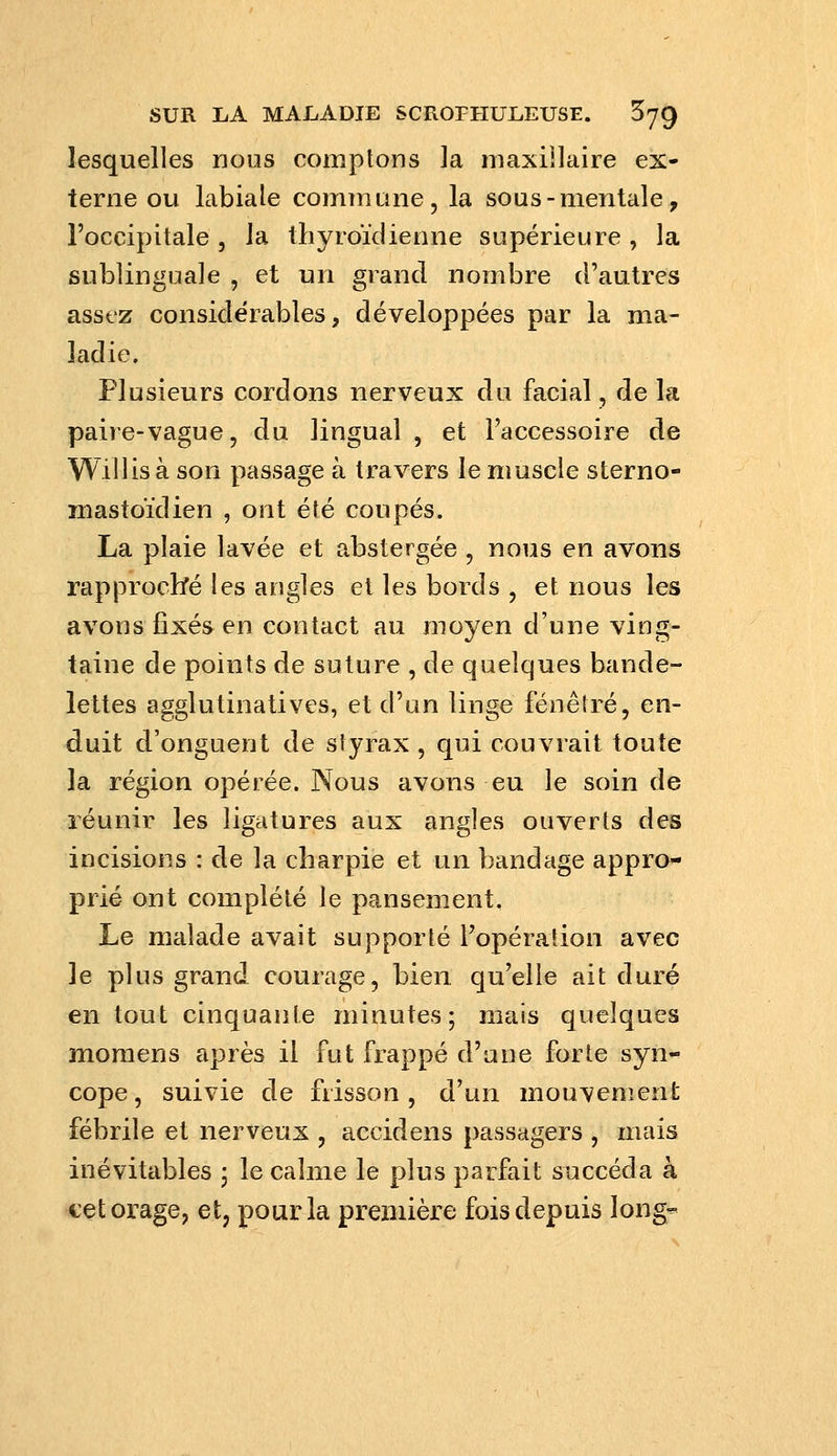 lesquelles nous comptons la niaxiilaire ex- terne ou labiale commune, la sous-mentale, l'occipitale 5 la thyroïdienne supérieure, la sublinguale , et un grand nombre d'autres assez considérables, développées par la ma- ladie. Plusieurs cordons nerveux du facial, de la paire-vague, du lingual, et l'accessoire de Willis à son passage à travers le muscle sterno- mastoïdien , ont été coupés. La plaie lavée et abstergée , nous en avons rappi^ocbré les angles et les bords , et nous les avons fixés en contact au moyen d'une ving- taine de points de suture , de quelques bande- lettes agglutinatives, et d'un linge fenêtre, en- duit d'onguent de styrax , qui couvrait toute la région opérée. Nous avons eu le soin de réunir les ligatures aux angles ouverts des incisions : de la charpie et un bandage appro- prié ont complété le pansement. Le malade avait supporté l'opération avec le plus grand courage, bien qu'elle ait duré en tout cinquante minutes; mais quelques momens après il fut frappé d'une forte syn- cope, suivie de frisson, d'un mouvemenfc fébrile et nerveux , accidens passagers , mais inévitables ; le calme le plus parfait succéda à cet orage, et, pour la première fois depuis long-