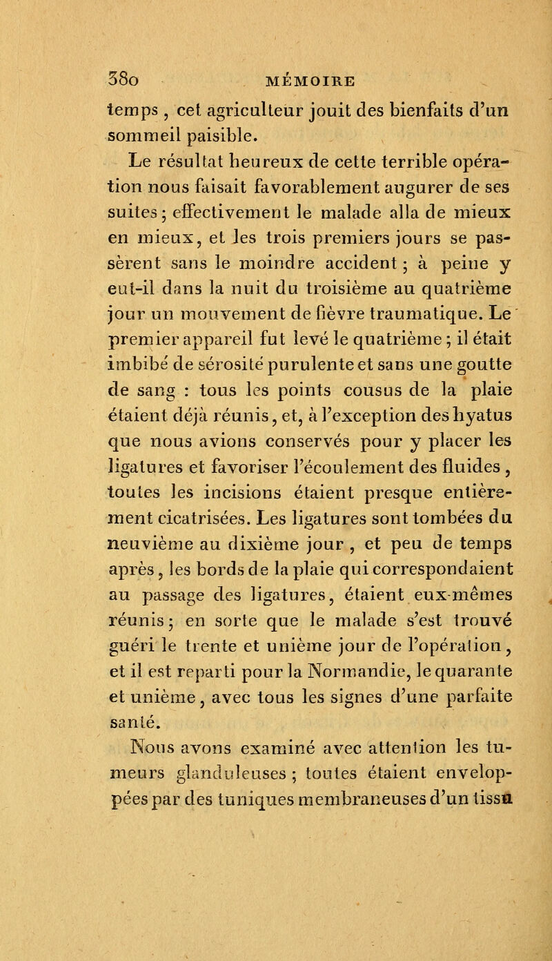 temps, cet agriculteur jouit des bienfaits d'un sommeil paisible. Le résultat heureux de cette terrible opéra- tion nous faisait favorablement augurer de ses suites; effectivement le malade alla de mieux en mieux, et les trois premiers jours se pas- sèrent sans le moindre accident ; à peine y eut-il dans la nuit du troisième au quatrième jour un mouvement de fièvre traumatique. Le premier appareil fut levé le quatrième ; il était imbibé de sérosité purulente et sans une goutte de sang : tous les points cousus de la plaie étaient déjà réunis, et, à l'exception desliyatus que nous avions conservés pour y placer les ligatures et favoriser Fécouleraent des fluides , toutes les incisions étaient presque entière- ment cicatrisées. Les ligatures sont tombées du neuvième au dixième jour , et peu de temps après, les bords de la plaie qui correspondaient au passage des ligatures, étaient eux-mêmes réunis ; en sorte que le malade s'est trouvé guéri le trente et unième jour de l'opération, et il est reparti pour la Normandie, le quarante et unième, avec tous les signes d'une parfaite santé. Nous avons examiné avec attention les tu- meurs glanduleuses ; toutes étaient envelop- pées par des tuniques membraneuses d'un tissa