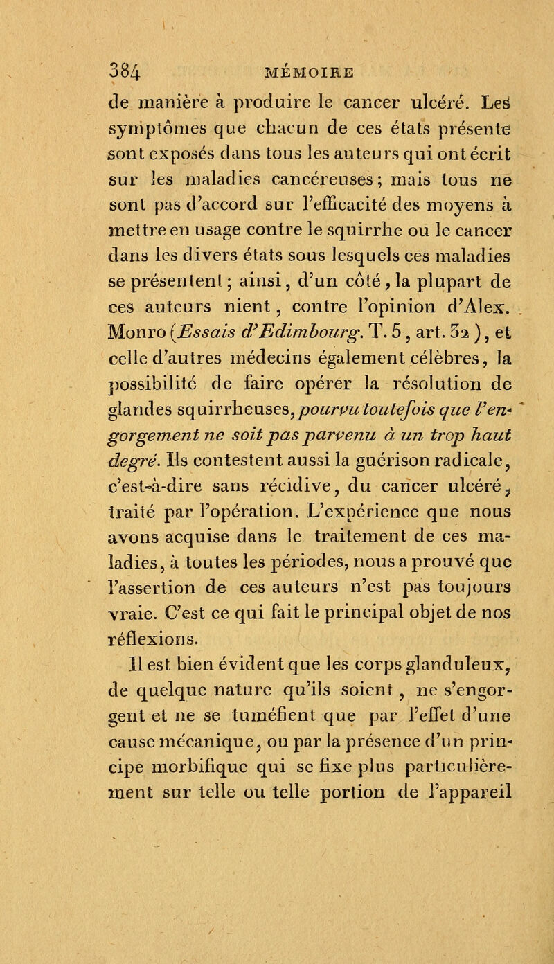 de manière à produire le cancer ulcéré. Leâ syniplôtnes que chacun de ces états présente sont exposés dans tous les auteurs qui ont écrit sur les maladies cancéreuses; mais tous ne sont pas d'accord sur l'efficacité des moyens à mettre en usage contre le squirrlie ou le cancer dans les divers états sous lesquels ces maladies se présentent ; ainsi, d'un côté, la plupart de ces auteurs nient, contre l'opinion d'Alex. Monro {Essais d'Edimbourg. T. 5, art. 5^ ), et celle d'autres médecins également célèbres, la possibilité de faire opérer la résolution de glandes sqmvvhevxses^pourvu toutefois que l'en* * gorgement ne soit pas parpenu à un trop haut degré. Ils contestent aussi la guérison radicale, c'est-à-dire sans récidive, du cancer ulcéré^ traité par l'opération. L'expérience que nous avons acquise dans le traitement de ces ma- ladies, à toutes les périodes, nous a prouvé que l'assertion de ces auteurs n'est pas toujours vraie. C'est ce qui fait le principal objet de nos réflexions. Il est bien évident que les corps glanduleux, de quelque nature qu'ils soient , ne s'engor- gent et ne se tuméfient que par l'effet d'une cause mécanique, ou par la présence d'un prin- cipe morbilique qui se fixe plus particulière- ment sur telle ou telle portion de l'appareil