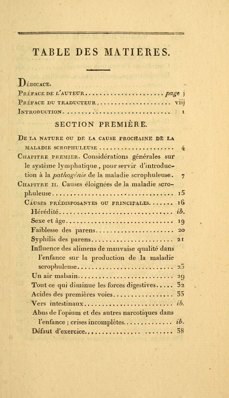 TABLE DES MATIERES. Uédicace. Préface de i^'auteur P<^g^ S Préface du traducteur , viij Introduction i SECTION PREMIÈRE. I)e la nature ou de la cause prochaine de la maladie scrophuleuse 4 Chapitre premier. Considérations générales sur* le système lymphatique, pour servir d'introduc- tion à la pathogénie de la maladie scrophuleuse. 7 Chapitre ii. Causes éloignées de la maladie scro- phuleuse , 15 Causes prédisposantes ou principales 16 Hérédité ih. Sexe et âge , 19 Faihlesse des parens 20 Syphilis des parens 21 Influence des alimens de mauvaise qualité dans l'enfance sur la production de la maladie scrophuleuse ^5 Un air malsain 2g Tout ce qui diminue les forces digestives 52 Acides des premières voies 55 Vers intestinaux ib. Abus de l'opium et des autres narcotiques dans l'enfance ; crises incomplètes ih. Défaut d'exercice., ..,.,.. ........ 58