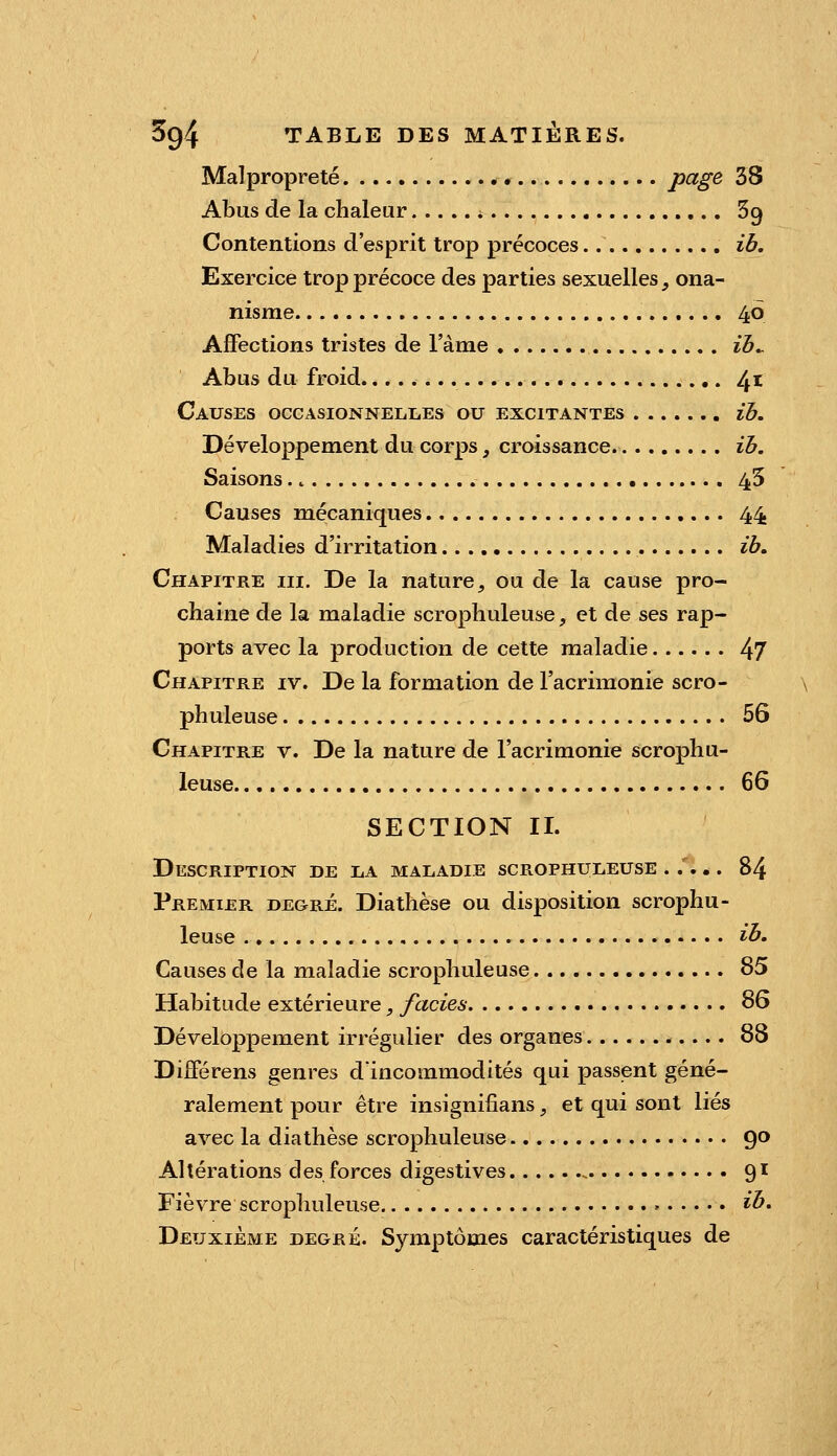 Malpropreté page 38 Abus de la chaleur * Sg Contentions d'esprit trop précoces ib. Exercice trop précoce des parties sexuelles, ona- nisme 46 Affections tristes de l'àme ib^ Abus du froid 41 Causes occAsioNNELiiEs ou excitantes ib. Développement du corps, croissance ib. Saisons 45 Causes mécaniques 44 Maladies d'irritation ih. Chapitre m. De la nature, ou de la cause pro- chaine de la maladie scrophuleuse, et de ses rap- ports avec la production de cette maladie 47 Chapitre iv. De la formation de l'acrimonie scro- phuleuse 56 Chapitre v. De la nature de l'acrimonie scrophu- leuse 66 SECTION IL Description de liA maladie scrophuleuse ..... 84 Premier degré. Diathèse ou disposition scrophu- leuse ib. Causes de la maladie scrophuleuse 85 Habitude extérieure, fades 86 Développement irrégulier des organes 88 Différens genres d'incommodités qui passent géné- ralement pour être insignifians, et qui sont liés avec la diathèse scrophuleuse 9^ Altérations des forces digestives 91 Fièvre scrophuleuse » ib. Deuxième degré. Symptômes caractéristiques de