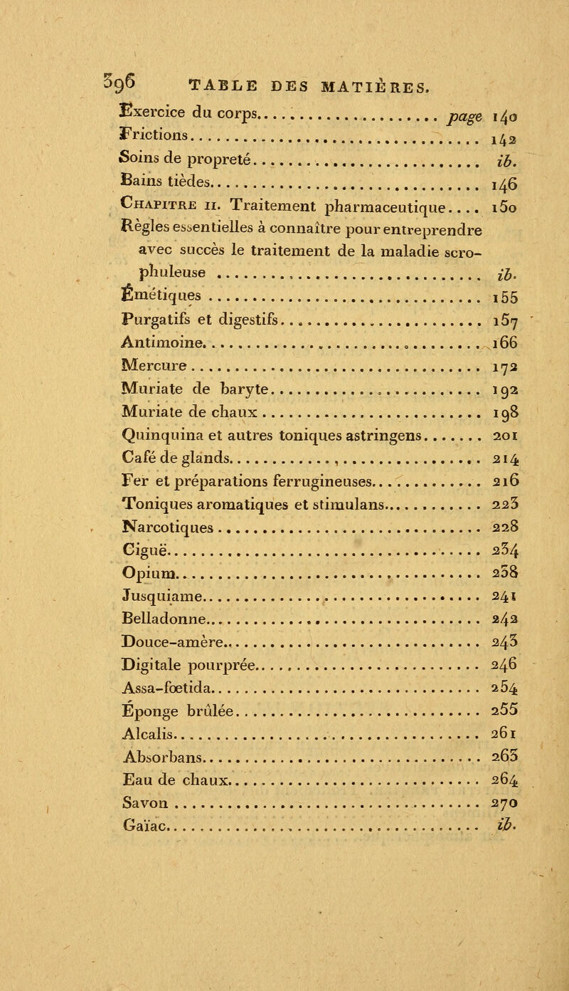 Exercice du corps page 1^0 Frictions 1/^3 Soins de propreté ib. Bains tièdes 1^6 Chapitre ii. Traitement j)harmaceQtique i5o Règles essentielles à connaître pour entreprendre avec succès le traitement de la maladie scro- pîiuleuse ,., iJj. Émétiques 155 Purgatifs et digestifs 167 Antimoine. o 166 Mercure 173 Muriate de baryte 192 Muriate de chaux 198 Quinquina et autres toniques astringens 201 Café de glands ,, 314 Fer et préparations ferrugineuses. 216 Toniques aromatiques et Stimulans 223 Narcotiques 228 Ciguë 254 Opium 258 Jusquiame 241 Belladonne 242 Douce-amère 245 Digitale pourprée 246 Assa-foetida 264 Eponge brûlée 255 Alcalis 261 Absorbans 265 Eau de chaux 264 Savon 270 Gaïac > ib'