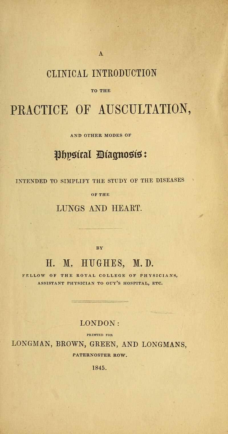 A CLINICAL INTRODUCTION TO THE PRACTICE OF AUSCULTATION, AND OTHER MODES OF $ftpgftal Stagnate: INTENDED TO SIMPLIFY THE STUDY OE THE DISEASES OF THE LUNGS AND HEART. H. M. HUGHES, M. D. FELLOW OF THE ROYAL COLLEGE OF PHYSICIANS, ASSISTANT PHYSICIAN TO GUY'S HOSPITAL, ETC. LONDON: PRINTED FOB LONGMAN, BROWN, GREEN, AND LONGMANS, PATERNOSTER ROW. 1845.