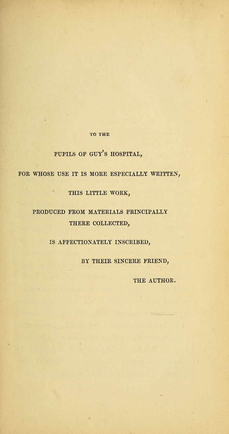 PUPILS OF GUY^S HOSPITAL, FOR WHOSE USE IT IS MORE ESPECIALLY WRITTEN, THIS LITTLE WORK, PRODUCED PROM MATERIALS PRINCIPALLY THERE COLLECTED, IS AFFECTIONATELY INSCRIBED, BY THEIR SINCERE FRIEND, THE AUTHOR,