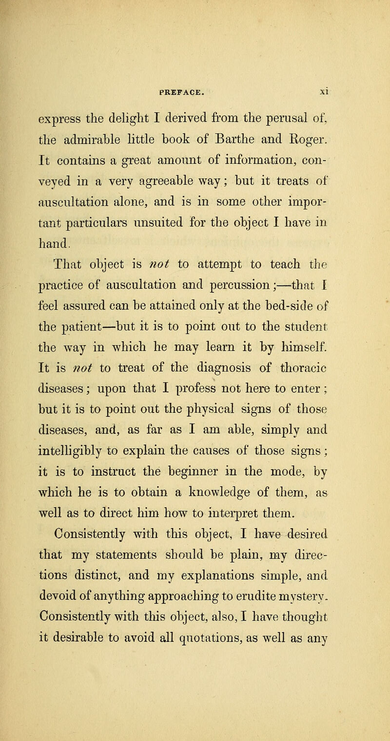 express the delight I derived from the perusal of, the admirahle little book of Barthe and Roger. It contains a great amount of information, con- veyed in a very agreeable way; but it treats of auscultation alone, and is in some other impor- tant particulars unsuited for the object I have in hand. That object is not to attempt to teach the practice of auscultation and percussion;—that I feel assured can be attained only at the bed-side of the patient—but it is to point out to the student the way in which he may learn it by himself. It is not to treat of the diagnosis of thoracic diseases; upon that I profess not here to enter; but it is to point out the physical signs of those diseases, and, as far as I am able, simply and intelligibly to explain the causes of those signs; it is to instruct the beginner in the mode, by which he is to obtain a knowledge of them, as well as to direct him how to interpret them. Consistently with this object, I have desired that my statements should be plain, my direc- tions distinct, and my explanations simple, and devoid of anything approaching to erudite mystery. Consistently with this object, also, I have thought it desirable to avoid all quotations, as well as any