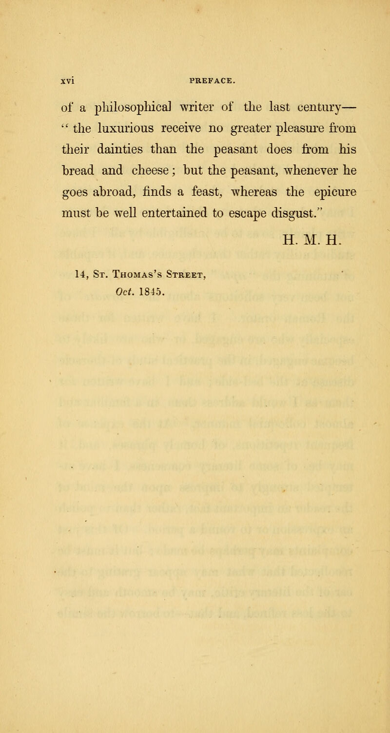 of a philosophical writer of the last century—  the luxurious receive no greater pleasure from their dainties than the peasant does from his bread and cheese; but the peasant, whenever he goes abroad, finds a feast, whereas the epicure must be well entertained to escape disgust. H. M. H. 14, St. Thomas's Street, Oct. 1845.
