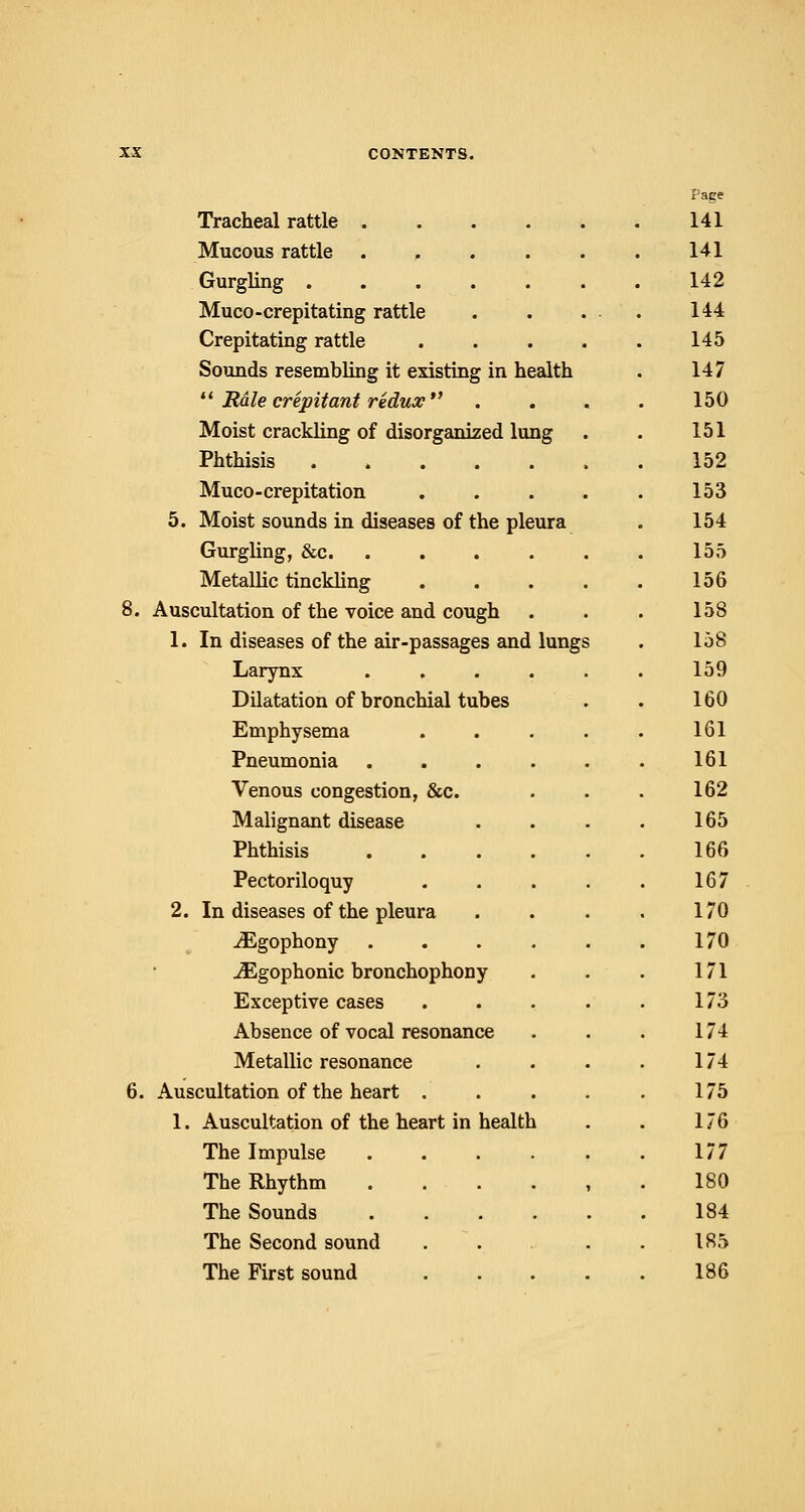 Tracheal rattle .... Mucous rattle .... Gurgling Muco-crepitating rattle Crepitating rattle Sounds resembling it existing in health  Rale crepitant redux Moist crackling of disorganized lung Phthisis Muco - crepitation 5. Moist sounds in diseases of the pleura Gurgling, &c Metallic tinckling 8. Auscultation of the voice and cough 1. In diseases of the air-passages and lungs Larynx .... Dilatation of bronchial tubes Emphysema Pneumonia .... Venous congestion, &c. Malignant disease Phthisis .... Pectoriloquy 2. In diseases of the pleura iEgophony .... JEgophonic bronchophony Exceptive cases Absence of vocal resonance Metallic resonance 6. Auscultation of the heart . 1. Auscultation of the heart in health The Impulse .... The Rhythm .... The Sounds .... The Second sound The First sound