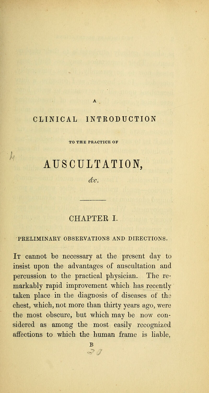 CLINICAL INTRODUCTION TO THE PRACTICE OF AUSCULTATION, CHAPTER I. PRELIMINARY OBSERVATIONS AND DIRECTIONS. It cannot be necessary at the present day to insist upon the advantages of auscultation and percussion to the practical physician. The re- markably rapid improvement which has recently taken place in the diagnosis of diseases of the chest, which, not more than thirty years ago, were the most obscure, but which may be now con- sidered as among the most easily recognized affections to which the human frame is liable, B