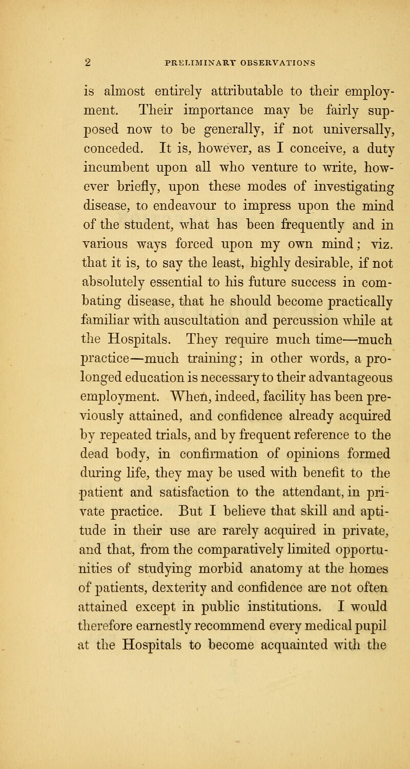 is almost entirely attributable to their employ- ment. Their importance may be fairly sup- posed now to be generally, if not universally, conceded. It is, however, as I conceive, a duty incumbent upon all who venture to write, how- ever briefly, upon these modes of investigating disease, to endeavour to impress upon the mind of the student, what has been frequently and in various ways forced upon my own mind; viz. that it is, to say the least, highly desirable, if not absolutely essential to his future success in com- bating disease, that he should become practically familiar with auscultation and percussion while at the Hospitals. They require much time—much practice—much training; in other words, a pro- longed education is necessary to their advantageous employment. When, indeed, facility has been pre- viously attained, and confidence already acquired by repeated trials, and by frequent reference to the dead body, in confirmation of opinions formed during life, they may be used with benefit to the patient and satisfaction to the attendant, in pri- vate practice. But I believe that skill and apti- tude in their use are rarely acquired in private, and that, from the comparatively limited opportu- nities of studying morbid anatomy at the homes of patients, dexterity and confidence are not often attained except in public institutions. I would therefore earnestly recommend every medical pupil at the Hospitals to become acquainted with the