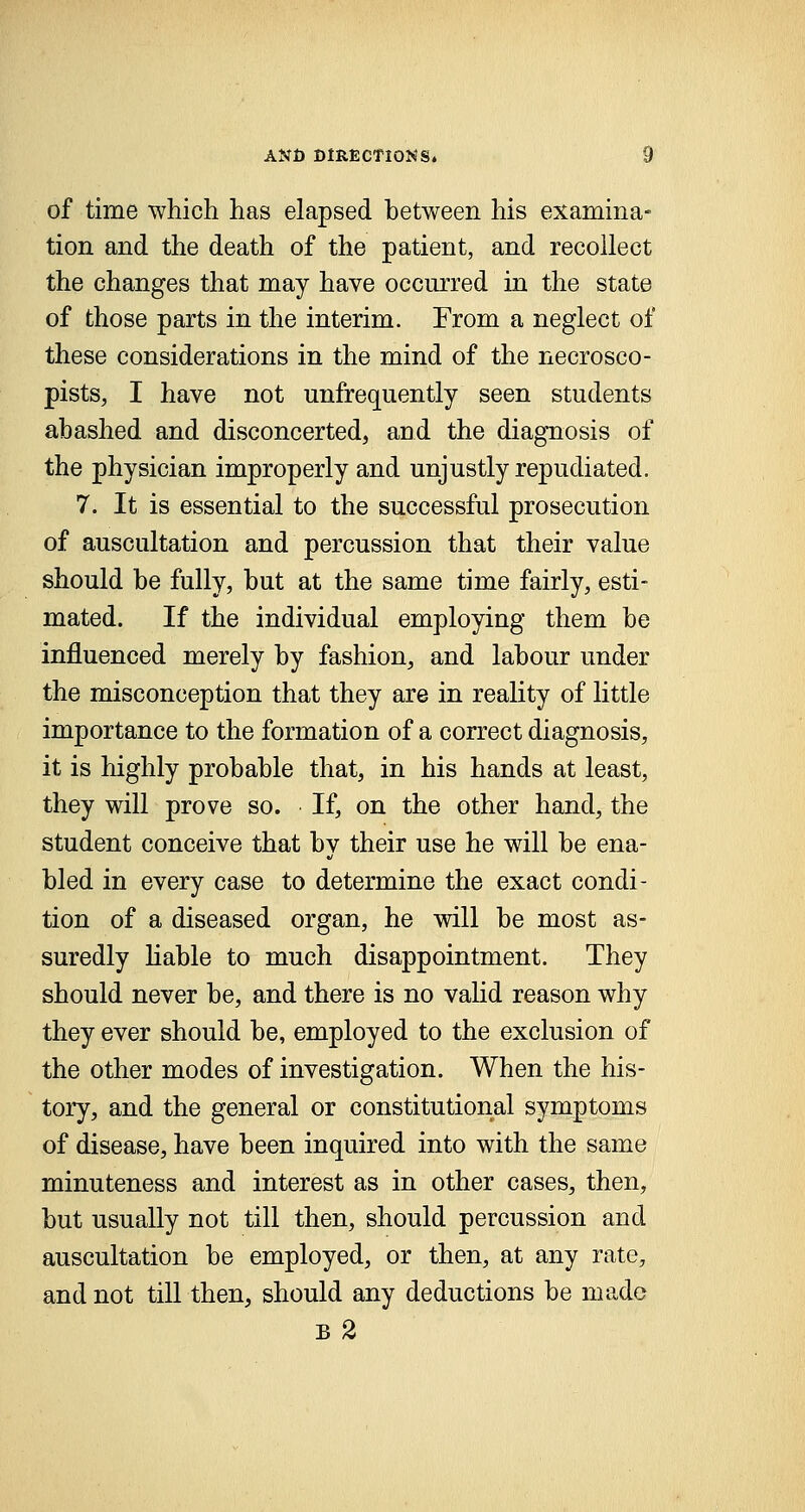 of time which has elapsed between his examina- tion and the death of the patient, and recollect the changes that may have occurred in the state of those parts in the interim. From a neglect of these considerations in the mind of the necrosco- pists, I have not unfrequently seen students abashed and disconcerted, and the diagnosis of the physician improperly and unjustly repudiated. 7. It is essential to the successful prosecution of auscultation and percussion that their value should be fully, but at the same time fairly, esti- mated. If the individual employing them be influenced merely by fashion, and labour under the misconception that they are in reality of little importance to the formation of a correct diagnosis, it is highly probable that, in his hands at least, they will prove so. If, on the other hand, the student conceive that by their use he will be ena- bled in every case to determine the exact condi- tion of a diseased organ, he will be most as- suredly liable to much disappointment. They should never be, and there is no valid reason why they ever should be, employed to the exclusion of the other modes of investigation. When the his- tory, and the general or constitutional symptoms of disease, have been inquired into with the same minuteness and interest as in other cases, then, but usually not till then, should percussion and auscultation be employed, or then, at any rate, and not till then, should any deductions be made B 2