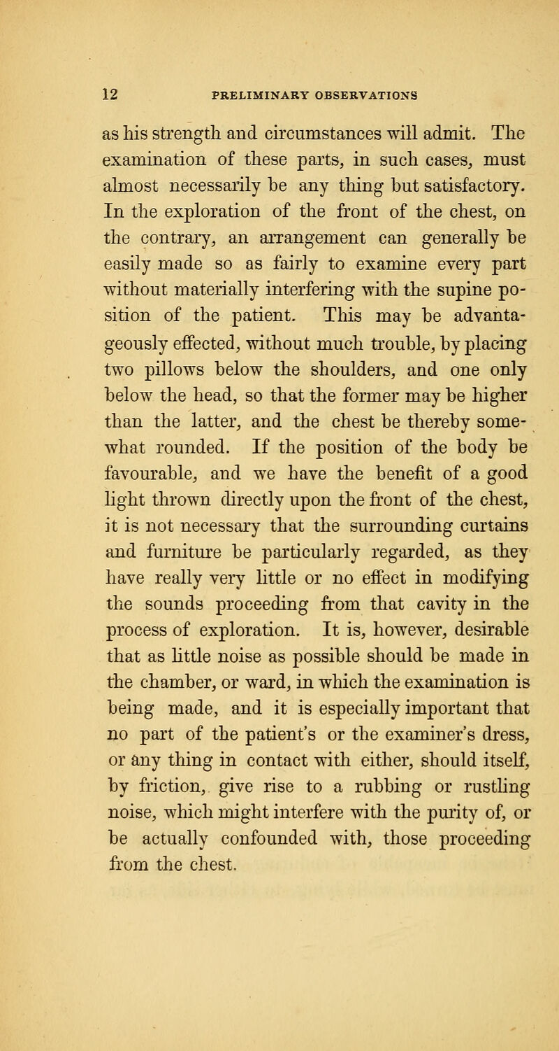 as his strength and circumstances will admit. The examination of these parts, in such cases, must almost necessarily be any thing but satisfactory. In the exploration of the front of the chest, on the contrary, an arrangement can generally be easily made so as fairly to examine every part without materially interfering with the supine po- sition of the patient. This may be advanta- geously effected, without much trouble, by placing two pillows below the shoulders, and one only below the head, so that the former may be higher than the latter, and the chest be thereby some- what rounded. If the position of the body be favourable, and we have the benefit of a good light thrown directly upon the front of the chest, it is not necessary that the surrounding curtains and furniture be particularly regarded, as they have really very little or no effect in modifying the sounds proceeding from that cavity in the process of exploration. It is, however, desirable that as little noise as possible should be made in the chamber, or ward, in which the examination is being made, and it is especially important that no part of the patient's or the examiner's dress, or any thing in contact with either, should itself, by friction, give rise to a rubbing or rustling noise, which might interfere with the purity of, or be actually confounded with, those proceeding from the chest.