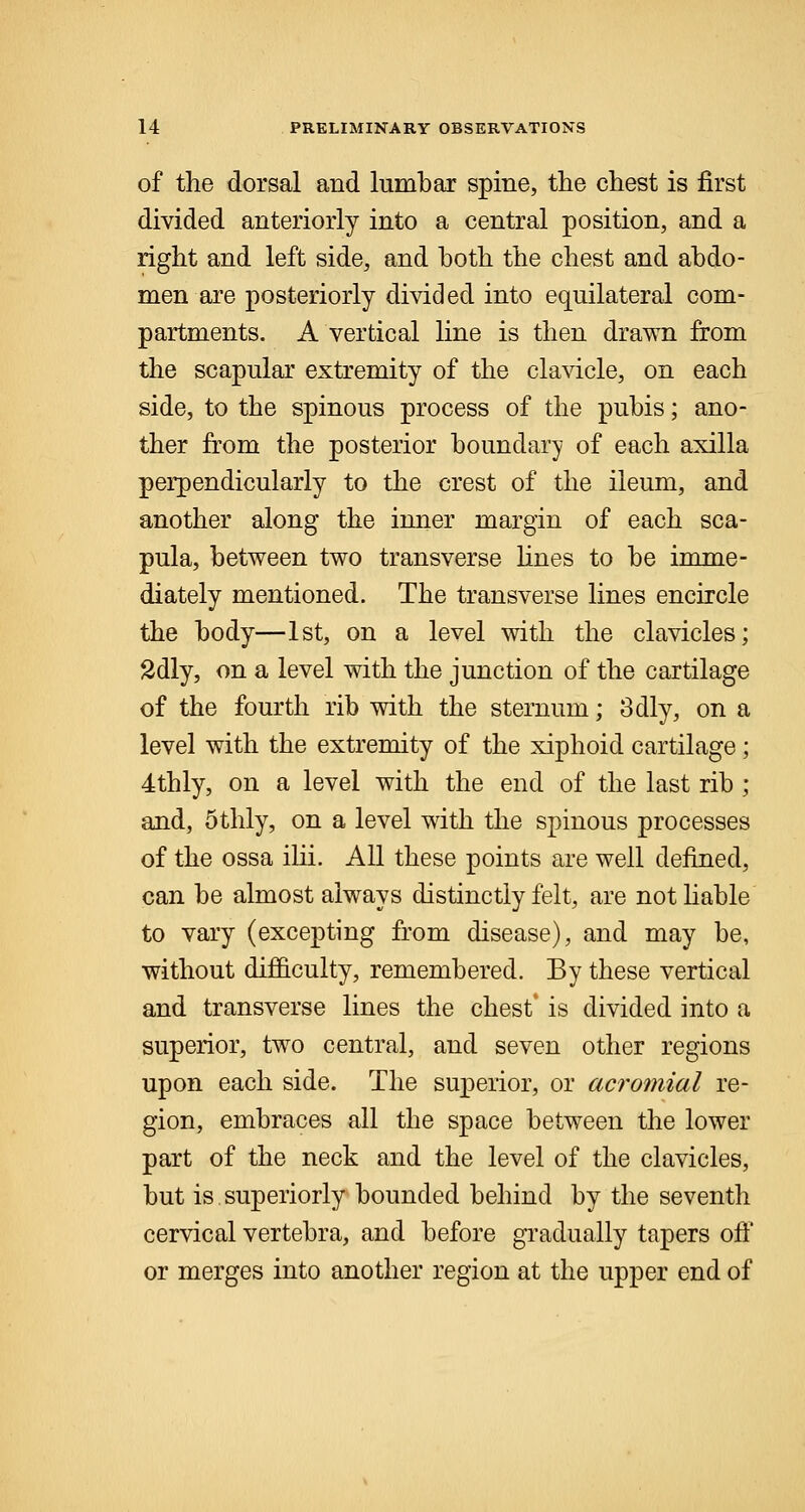of the dorsal and lumbar spine, the chest is first divided anteriorly into a central position, and a right and left side, and both the chest and abdo- men are posteriorly divided into equilateral com- partments. A vertical line is then drawn from the scapular extremity of the clavicle, on each side, to the spinous process of the pubis; ano- ther from the posterior boundary of each axilla perpendicularly to the crest of the ileum, and another along the inner margin of each sca- pula, between two transverse lines to be imme- diately mentioned. The transverse lines encircle the body—1st, on a level with the clavicles; 2dly, on a level with the junction of the cartilage of the fourth rib with the sternum; 3dly, on a level with the extremity of the xiphoid cartilage; 4thly, on a level with the end of the last rib ; and, 5thly, on a level with the spinous processes of the ossa ilii. All these points are well defined, can be almost always distinctly felt, are not liable to vary (excepting from disease), and may be, without difficulty, remembered. By these vertical and transverse lines the chest' is divided into a superior, two central, and seven other regions upon each side. The superior, or acromial re- gion, embraces all the space between the lower part of the neck and the level of the clavicles, but is superiorly bounded behind by the seventh cervical vertebra, and before gradually tapers off or merges into another region at the upper end of