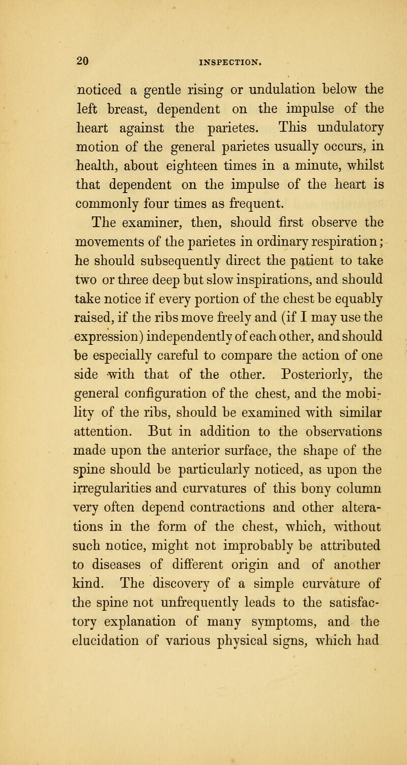 noticed a gentle rising or undulation below the left breast, dependent on the impulse of the heart against the parietes. This undulatory motion of the general parietes usually occurs, in health, about eighteen times in a minute, whilst that dependent on the impulse of the heart is commonly four times as frequent. The examiner, then, should first observe the movements of the parietes in ordinary respiration; he should subsequently direct the patient to take two or three deep but slow inspirations, and should take notice if every portion of the chest be equably raised, if the ribs move freely and (if I may use the expression) independently of each other, and should be especially careful to compare the action of one side with that of the other. Posteriorly, the general configuration of the chest, and the mobi- lity of the ribs, should be examined with similar attention. But in addition to the observations made upon the anterior surface, the shape of the spine should be particularly noticed, as upon the irregularities and curvatures of this bony column very often depend contractions and other altera- tions in the form of the chest, which, without such notice, might not improbably be attributed to diseases of different origin and of another kind. The discovery of a simple curvature of the spine not unfrequently leads to the satisfac- tory explanation of many symptoms, and the elucidation of various physical signs, which had