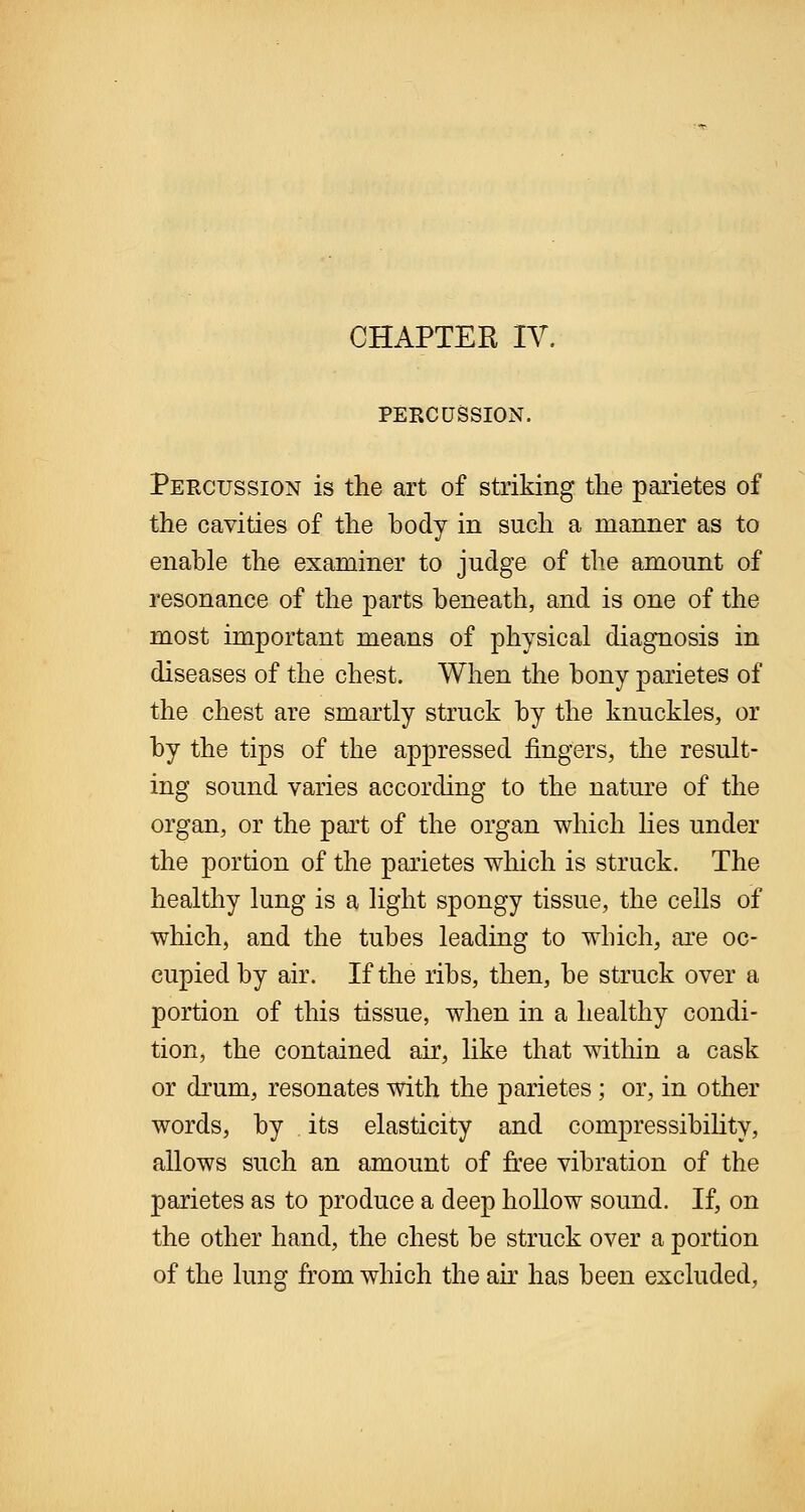 PERCUSSION. Percussion is the art of striking the parietes of the cavities of the body in such a manner as to enable the examiner to judge of the amount of resonance of the parts beneath, and is one of the most important means of physical diagnosis in diseases of the chest. When the bony parietes of the chest are smartly struck by the knuckles, or by the tips of the appressed fingers, the result- ing sound varies according to the nature of the organ, or the part of the organ which lies under the portion of the parietes which is struck. The healthy lung is a light spongy tissue, the cells of which, and the tubes leading to which, are oc- cupied by air. If the ribs, then, be struck over a portion of this tissue, when in a healthy condi- tion, the contained air, like that within a cask or drum, resonates with the parietes; or, in other words, by its elasticity and compressibility, allows such an amount of free vibration of the parietes as to produce a deep hollow sound. If, on the other hand, the chest be struck over a portion of the lung from which the air has been excluded,