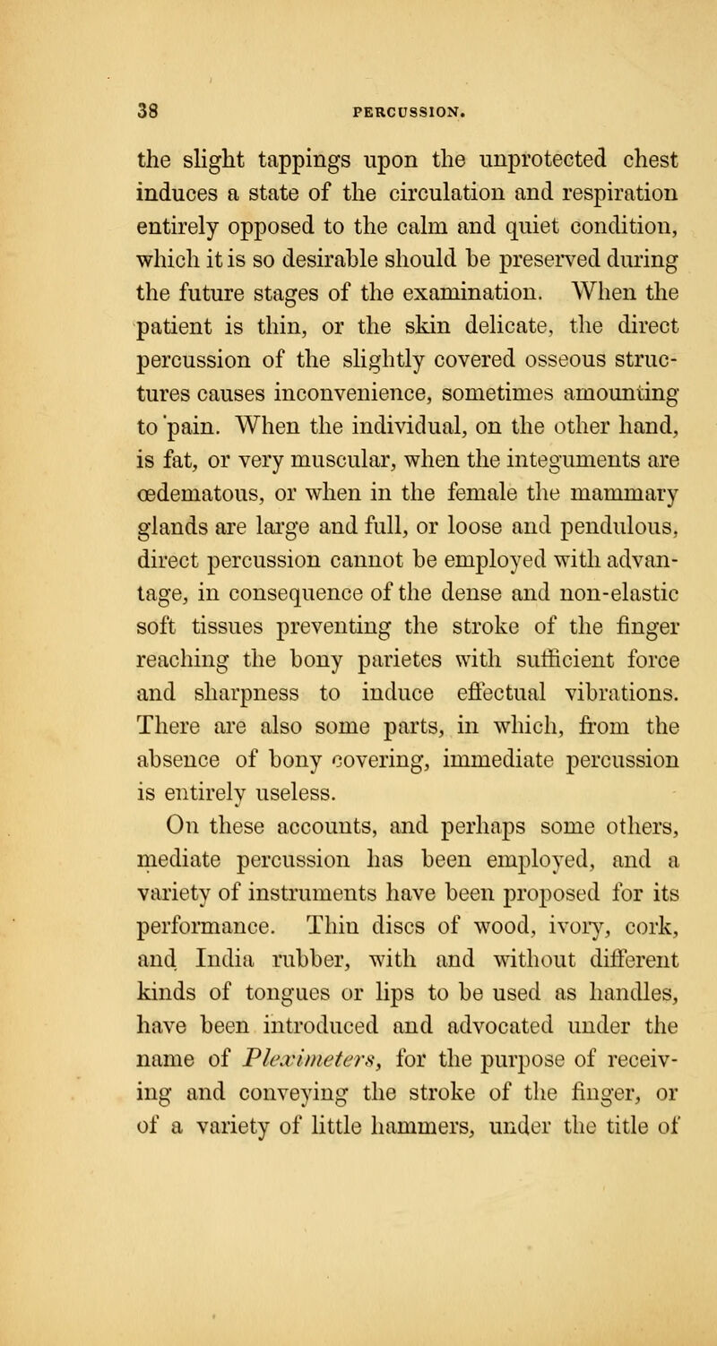 the slight tappings upon the unprotected chest induces a state of the circulation and respiration entirely opposed to the calm and quiet condition, which it is so desirahle should he preserved during the future stages of the examination. When the patient is thin, or the skin delicate, the direct percussion of the slightly covered osseous struc- tures causes inconvenience, sometimes amounting to 'pain. When the individual, on the other hand, is fat, or very muscular, when the integuments are oedematous, or when in the female the mammary glands are large and full, or loose and pendulous, direct percussion cannot be employed with advan- tage, in consequence of the dense and non-elastic soft tissues preventing the stroke of the finger reaching the bony parietes with sufficient force and sharpness to induce effectual vibrations. There are also some parts, in which, from the absence of bony covering, immediate percussion is entirely useless. On these accounts, and perhaps some others, mediate percussion has been employed, and a variety of instruments have been proposed for its performance. Thin discs of wood, ivory, cork, and India rubber, with and without different kinds of tongues or lips to be used as handles, have been introduced and advocated under the name of Phwimeters, for the purpose of receiv- ing and conveying the stroke of the finger, or of a variety of little hammers, under the title of
