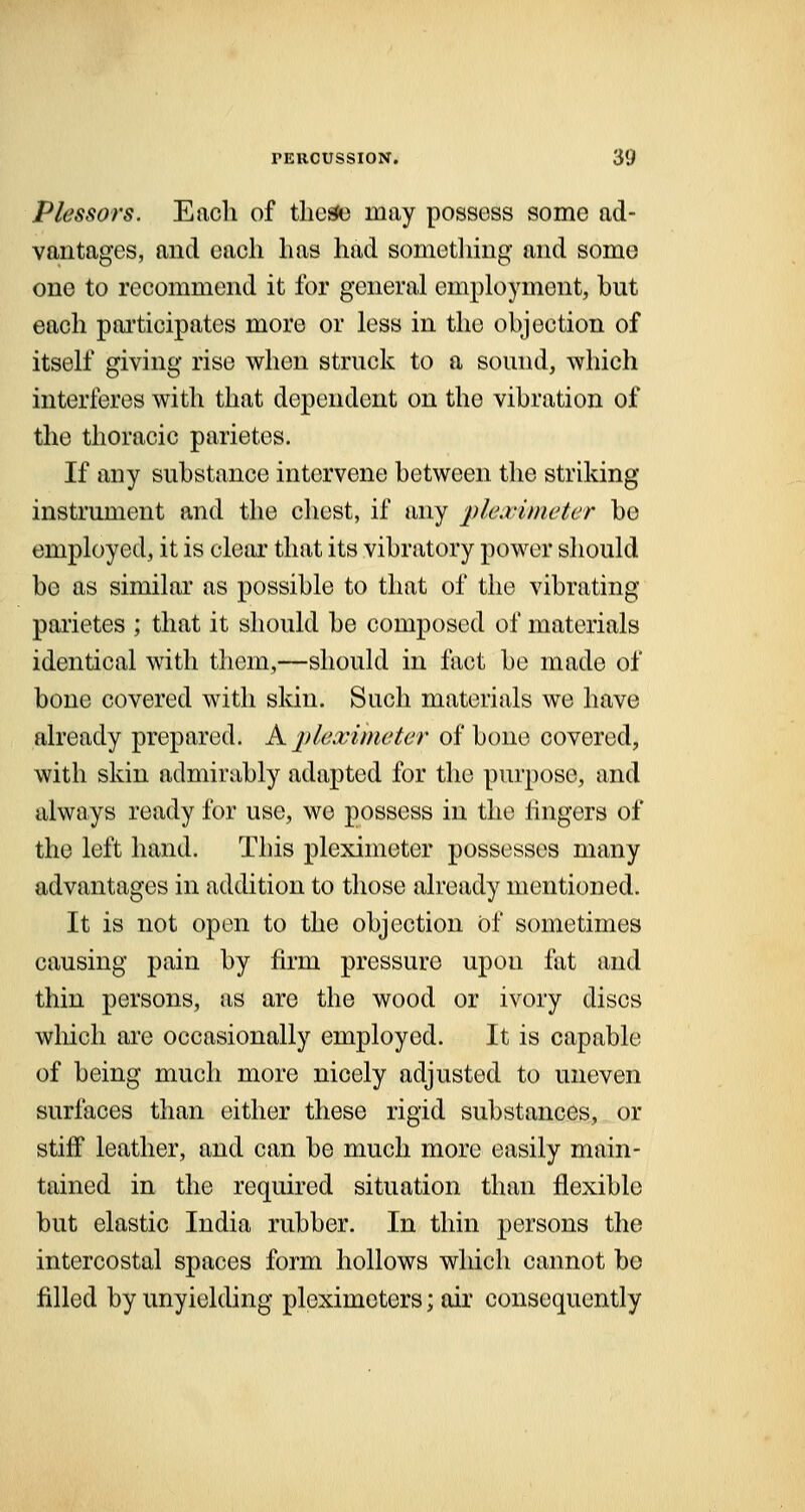 Plessors. Each of these may possess some ad- vantages, and each has had something and some one to recommend it for general employment, hut each participates more or less in the objection of itself giving rise when struck to a sound, -which interferes with that dependent on the vibration of the thoracic parietes. If any substance intervene between the striking instrument and the chest, if any pleximeter be employed, it is clear that its vibratory power should bo as similar as possible to that of the vibrating parietes ; that it should be composed of materials identical with them,—should in fact be made of bone covered with skin. Such materials we have already prepared. A pleximeter of bone covered, with skin admirably adapted for the purpose, and always ready for use, we possess in the lingers of the left hand. This pleximeter possesses many advantages in addition to those already mentioned. It is not open to the objection Of sometimes causing pain by firm pressure upon fat and thin persons, as are the wood or ivory discs which are occasionally employed. It is capable of being much more nicely adjusted to uneven surfaces than either these rigid substances, or stiff leather, and can be much more easily main- tained in the required situation than flexible but elastic India rubber. In thin persons the intercostal spaces form hollows which cannot bo filled by unyielding ploximeters; air consequently