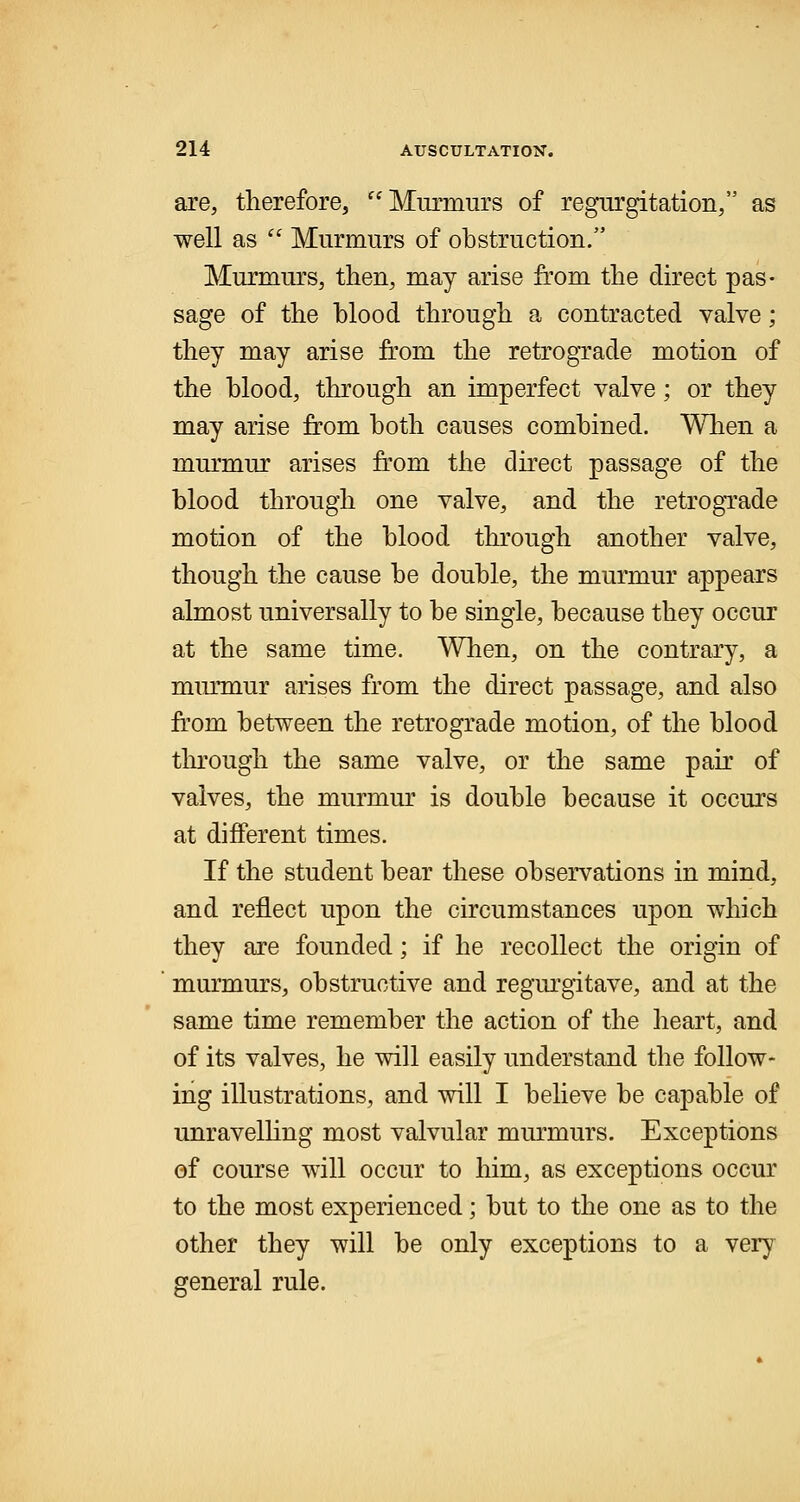 are, therefore, Murmurs of regurgitation/' as well as  Murmurs of obstruction. Murmurs, then, may arise from the direct pas- sage of the blood through a contracted valve; they may arise from the retrograde motion of the blood, through an imperfect valve; or they may arise from both causes combined. When a murmur arises from the direct passage of the blood through one valve, and the retrograde motion of the blood through another valve, though the cause be double, the murmur appears almost universally to be single, because they occur at the same time. When, on the contrary, a murmur arises from the direct passage, and also from between the retrograde motion, of the blood through the same valve, or the same pair of valves, the murmur is double because it occurs at different times. If the student bear these observations in mind, and reflect upon the circumstances upon which they are founded; if he recollect the origin of murmurs, obstructive and regurgitave, and at the same time remember the action of the heart, and of its valves, he will easily understand the follow- ing illustrations, and will I believe be capable of unravelling most valvular murmurs. Exceptions of course will occur to him, as exceptions occur to the most experienced; but to the one as to the other they will be only exceptions to a very general rule.