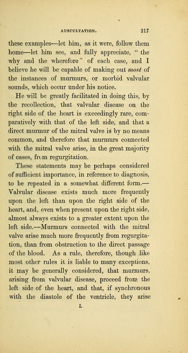 these examples—let him, as it were, follow them home—let him see, and fully appreciate,  the why and the wherefore of each case, and I believe he will be capable of making out most of the instances of murmurs, or morbid valvular sounds, which occur under his notice. He will be greatly facilitated in doing this, by the recollection, that valvular disease on the right side of the heart is exceedingly rare, com- paratively with that of the left side, and that a direct murmur of the mitral valve is by no means common, and therefore that murmurs connected with the mitral valve arise, in the great majority of cases, from regurgitation. These statements may be perhaps considered of sufficient importance, in reference to diagnosis, to be repeated in a somewhat different form.— Valvular disease exists much more frequently upon the left than upon the right side of the heart, and, even when present upon the right side, almost always exists to a greater extent upon the left side.—Murmurs connected with the mitral valve arise much more frequently from regurgita- tion, than from obstruction to the direct passage of the blood. As a rule, therefore, though like most other rules it is liable to many exceptions, it may be generally considered, that murmurs, arising from valvular disease, proceed from the left side of the heart, and that, if synchronous with the diastole of the ventricle, they arise L