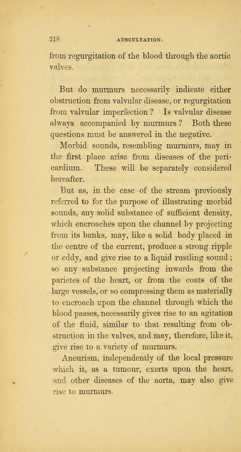 from regurgitation of the blood through the aortic valves. But do murmurs necessarily indicate either obstruction from valvular disease, or regurgitation from valvular imperfection ? Is valvular disease always accompanied by murmurs ? Both these questions must be answered in the negative. Morbid sounds, resembling murmurs, may in the first place arise from diseases of the peri- cardium. These will be separately considered hereafter. But as, in the case of the stream previously referred to for the purpose of illustrating morbid sounds, any solid substance of sufficient density, which encroaches upon the channel by projecting from its banks, may, like a solid body placed in the centre of the current, produce a strong ripple or eddy, and give rise to a liquid rustling sound; so any substance projecting inwards from the parietes of the heart, or from the coats of the . large vessels, or so compressing them as materially to encroach upon the channel through which the blood passes, necessarily gives rise to an agitation of the fluid, similar to that resulting from ob- struction in the valves, aud may, therefore, like it, give rise to a variety of murmurs. Aneurism, independently of the local pressure which it, as a tumour, exerts upon the heart, and other diseases of the aorta, may also give rise to murmurs.