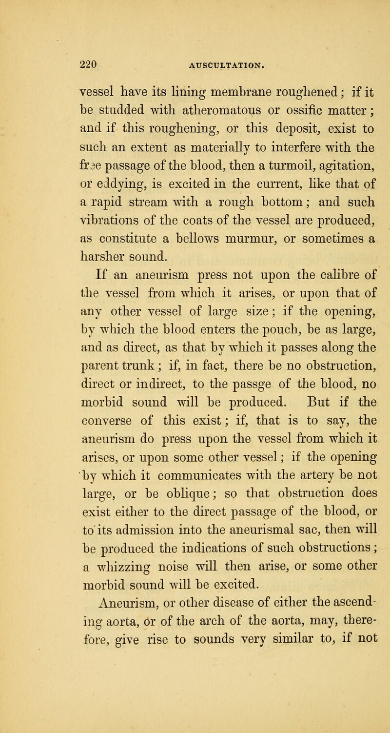 vessel have its lining membrane roughened; if it be studded with atheromatous or ossific matter; and if this roughening, or this deposit, exist to such an extent as materially to interfere with the frae passage of the blood, then a turmoil, agitation, or eddying, is excited in the current, like that of a rapid stream with a rough bottom; and such vibrations of the coats of the vessel are produced, as constitute a bellows murmur, or sometimes a harsher sound. If an aneurism press not upon the calibre of the vessel from winch it arises, or upon that of any other vessel of large size; if the opening, by which the blood enters the pouch, be as large, and as direct, as that by which it passes along the parent trunk; if, in fact, there be no obstruction, direct or indirect, to the passge of the blood, no morbid sound will be produced. But if the converse of this exist; if, that is to say, the aneurism do press upon the vessel from which it arises, or upon some other vessel; if the opening by which it communicates with the artery be not large, or be oblique; so that obstruction does exist either to the direct passage of the blood, or to' its admission into the aneurismal sac, then will be produced the indications of such obstructions ; a whizzing noise will then arise, or some other morbid sound will be excited. Aneurism, or other disease of either the ascend- ing aorta, or of the arch of the aorta, may, there- fore, give rise to sounds very similar to, if not