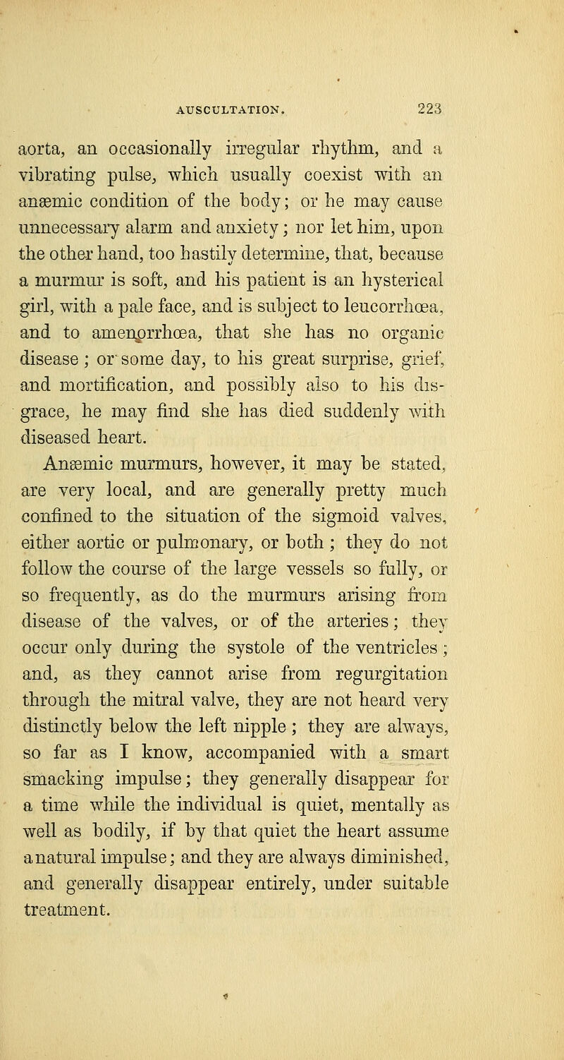 aorta, an occasionally irregular rhythm, and a vibrating pulse, which usually coexist with an anaemic condition of the body; or he may cause unnecessary alarm and anxiety; nor let him, upon the other hand, too hastily determine, that, because a murmur is soft, and his patient is an hysterical girl, with a pale face, and is subject to leucorrhcea, and to amenprrhcea, that she has no organic disease; or' some day, to his great surprise, grief, and mortification, and possibly also to his dis- grace, he may find she has died suddenly with diseased heart. Anssraic murmurs, however, it may be stated, are very local, and are generally pretty much confined to the situation of the sigmoid valves, either aortic or pulmonary, or both ; they do not follow the course of the large vessels so fully, or so frequently, as do the murmurs arising from disease of the valves, or of the arteries; they occur only during the systole of the ventricles; and, as they cannot arise from regurgitation through the mitral valve, they are not heard very distinctly below the left nipple ; they are always, so far as I know, accompanied with a smart smacking impulse; they generally disappear for a time while the individual is quiet, mentally as well as bodily, if by that quiet the heart assume a natural impulse; and they are always diminished, and generally disappear entirely, under suitable treatment.