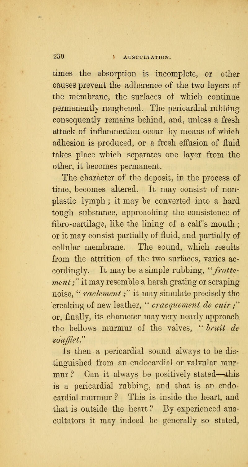 times the absorption is incomplete, or other causes prevent the adherence of the two layers of the membrane, the surfaces of which continue permanently roughened. The pericardial rubbing consequently remains behind, and, unless a fresh attack of inflammation occur by means of which adhesion is produced, or a fresh effusion of fluid takes place which separates one layer from the other, it becomes permanent. The character of the deposit, in the process of time, becomes altered. It may consist of non- plastic lymph; it may be converted into a hard tough substance, approaching the consistence of fibro-cartilage, like the lining of a calf's mouth ; or it may consist partially of fluid, and partially of cellular membrane. The sound, which results from the attrition of the two surfaces, varies ac- cordingly. It may be a simple rubbing, frotte- ment; it may resemble a harsh grating or scraping noise,  raclement; it may simulate precisely the creaking of new leather,  cracquement de cuir ;'* or, finally, its character may very nearly approach the bellows murmur of the valves,  bruit de soufflet Is then a pericardial sound always to be dis- tinguished from an endocardial or valvular mur- mur ? Can it always be positively stated—=this is a pericardial rubbing, and that is an endo- cardial murmur ? This is inside the heart, and that is outside the heart ? By experienced aus- oultators it may indeed be generally so stated,