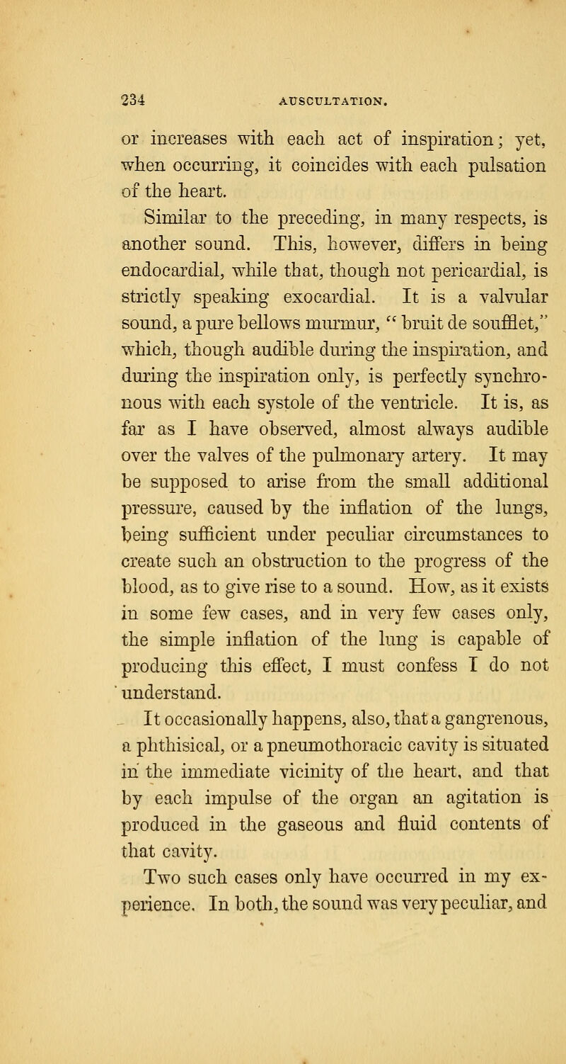 or increases with each act of inspiration; yet, when occurring, it coincides with each pulsation of the heart. Similar to the preceding, in many respects, is another sound. This, however, differs in heing endocardial, while that, though not pericardial, is strictly speaking exocardial. It is a valvular sound, a pure bellows murmur, bruit de soufflet, which, though audible during the inspiration, and during the inspiration only, is perfectly synchro- nous with each systole of the ventricle. It is, as far as I have observed, almost always audible over the valves of the pulmonary artery. It may be supposed to arise from the small additional pressure, caused by the inflation of the lungs, being sufficient under peculiar circumstances to create such an obstruction to the progress of the blood, as to give rise to a sound. How, as it exists in some few cases, and in very few cases only, the simple inflation of the lung is capable of producing this effect, I must confess I do not understand. It occasionally happens, also, that a gangrenous, a phthisical, or a pneumothoracic cavity is situated in the immediate vicinity of the heart, and that by each impulse of the organ an agitation is produced in the gaseous and fluid contents of that cavity. Two such cases only have occurred in my ex- perience. In both, the sound was very peculiar, and