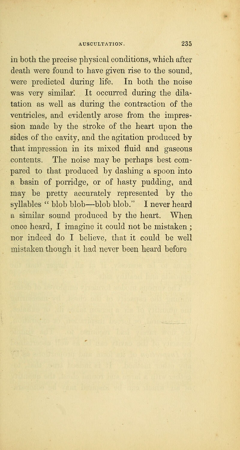 in both the precise physical conditions, which after death were found to have given rise to the sound, were predicted during life. In both the noise was very similar. It occurred during the dila- tation as well as during the contraction of the ventricles, and evidently arose from the impres- sion made by the stroke of the heart upon the sides of the cavity, and the agitation produced by that impression in its mixed fluid and gaseous contents, The noise may be perhaps best com- pared to that produced by dashing a spoon into a basin of porridge, or of hasty pudding, and may be pretty accurately represented by the syllables blob blob—blob blob. I never heard a similar sound produced by the heart. When once heard, I imagine it oould not be mistaken ; nor indeed do I believe, that it could be well mistaken though it had never been heard before