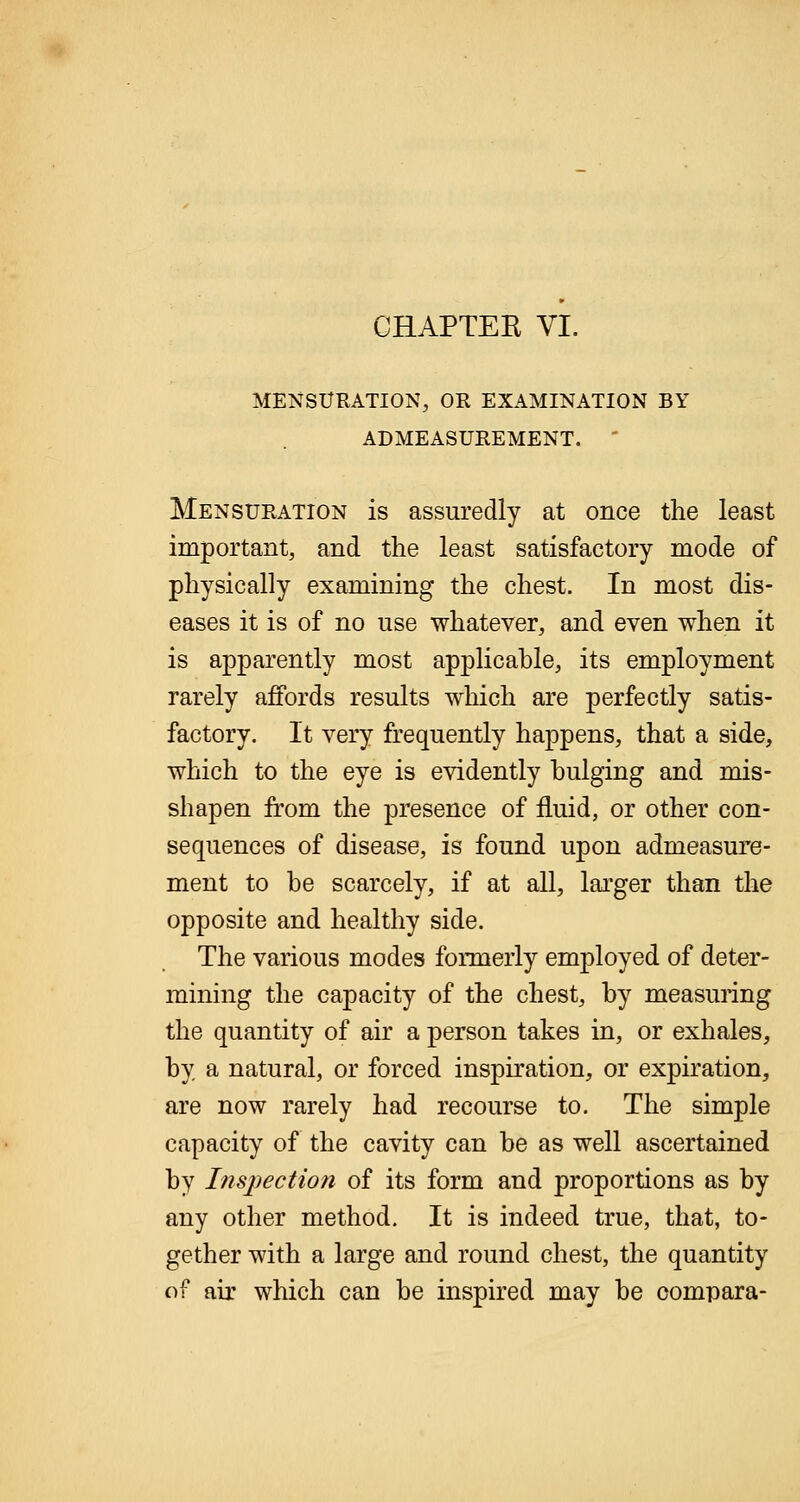 OHAPTEE VI. MENSURATION, OR EXAMINATION BY ADMEASUREMENT. Mensuration is assuredly at once the least important, and the least satisfactory mode of physically examining the chest. In most dis- eases it is of no use whatever, and even when it is apparently most applicable, its employment rarely affords results which are perfectly satis- factory. It very frequently happens, that a side, which to the eye is evidently bulging and mis- shapen from the presence of fluid, or other con- sequences of disease, is found upon admeasure- ment to be scarcely, if at all, larger than the opposite and healthy side. The various modes formerly employed of deter- mining the capacity of the chest, by measuring the quantity of air a person takes in, or exhales, by a natural, or forced inspiration, or expiration, are now rarely had recourse to. The simple capacity of the cavity can be as well ascertained by Inspection of its form and proportions as by any other method. It is indeed true, that, to- gether with a large and round chest, the quantity of air which can be inspired may be compara-