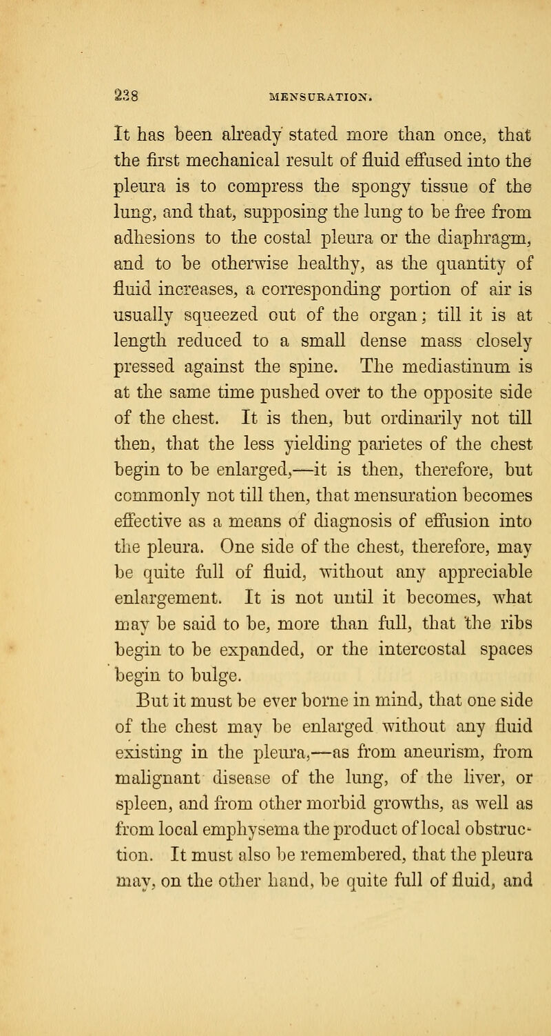 It has been already stated more than once, that the first mechanical result of fluid effused into the pleura is to compress the spongy tissue of the lung, and that, supposing the lung to he free from adhesions to the costal pleura or the diaphragm, and to be otherwise healthy, as the quantity of fluid increases, a corresponding portion of air is usually squeezed out of the organ; till it is at length reduced to a small dense mass closely pressed against the spine. The mediastinum is at the same time pushed over to the opposite side of the chest. It is then, but ordinarily not till then, that the less yielding parietes of the chest begin to be enlarged,—it is then, therefore, but commonly not till then, that mensuration becomes effective as a means of diagnosis of effusion into the pleura. One side of the chest, therefore, may be quite full of fluid, without any appreciable enlargement. It is not until it becomes, what may be said to be, more than full, that the ribs begin to be expanded, or the intercostal spaces begin to bulge. But it must be ever borne in mind, that one side of the chest may be enlarged without any fluid existing in the pleura,—as from aneurism, from malignant disease of the lung, of the liver, or spleen, and from other morbid growths, as well as from local emphysema the product of local obstruc- tion. It must also be remembered, that the pleura may, on the other hand, be quite full of fluid, and