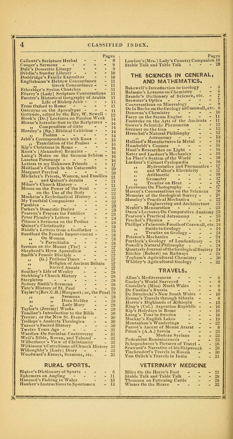 CLASSIFIED INDEX. Page Callcott's Scripture Herbal Cooper's Sermons - Dale's Domestic Liturgy - Dibdin's Sunday Library - Doddridge's Family Expositor Englishman's Hebrew Concordance ,, Greek Concordance - Etheridge's Syrian Churches Fitzrpy's (Lady) Scripture Conversations Forster's Historical Geography of Arabia „ Life of Bishop Jebb - From Oxford to Rome - Gascoyne on the Apocalypse - Gertrude, edited by the Rev. W. Sewell - Hook's (Dr.) Lectures on Passion Week Home's Introduction to the Scriptures - ,, Compendium of ditto Horsley's (Bp.) Biblical Criticism - Jebb's Correspondence with Knox - ,, Translation of the Psalms - Kip's Christmas in Rome - Knox's (Alexander) Remains - Laing's Notes on the German Schism - Laneton Parsonage - - - - - Letters to my Unknown Friends Maitland's Church in the Catacombs Margaret Percival - Michelet's Priests, Women, and Families „ and Quinet's Jesuits Milner's Church History - Moore on the Power of the Soul „ on the Use of the Body Mosheim's Ecclesiastical History - My Youthful Companions Parables ------- Parkes's Domestic Duties - Pearson's Prayers for Families Peter Plymley's Letters - - - - Pitman's Sermons on the Psalms Quinet's Christianity - Riddle's Letters from a Godfather - Saudford On Female Improvement - „ On Woman .... ,, 's Parochialia - Sermon on the Mount (The) - Shepherd's Home Apostolica; Smith's F'emale Disciple - „ (G.) Perilous Times - ,, Religion of Ancient Britain „ Sacred Annals - Southey's Life of Wesley - Stebbing's Church History - Steepleton --..-. Sydney Smith's Sermons ... Tate's History of St. Paul Tayler's(Rev.C.B.)Margaret; or, the Pearl 29 „ „ Sermons - - 29 ,, „ DoraMelder - - 29 „ ,, Lady Mary - - 29 Taylor's (Jeremy) Works - - 29 Tomline's Introduction to the Bible - 30 Trevor; or the New St. Francis - - 30 Trollope's Analecta Theologica - - 30 Turner's Sacred History - - - 30 Twelve Years Ago - - - - - 31 Wardlaw On Socinian Controversy - 31 Weil's Bible, Koran, and Talmud - - 32 Wilbcrforce's View of Christianity - 32 Wilkinson s Catechisms of Church History 32 Willoughby's (Lady) Diary - . -32 Woodward's Essays, Sermons, etc. - 32 RURAL SPORTS. Blaine's Dictionary of Sports 6 Ephemera on Angling - - - - 11 Hansard's Fishing in Wales ■ - - 13 Hawker's Instructions to Sportsmen - 13 Loudou's(Mrs.) Lady's Country Companion IS Stable Talk and Table Talk - 28 THE SCIENCES IN CENERAL, AND MATHEMATICS. Bakewell's Introduction to Geology - 5 Balniain's Lessons on Chemistry - - 5 Brande's Dictionary of Science, etc. - 7 Brewster's Optics ----- 7 Conversations on Mineralogy - - 8 DelaBecheontheGeology of Cornwall, etc. 9 Donovan's Chemistry - - - - 10 Farey on the Steam Engine - - - 11 Fosbroke on the Arts of the Ancients - 11 Gower's Scientific Phenomena - - 12 Greener on the Gun - - - - 12 Herschel's Natural Philosophy - - 13 ,, Astronomy - - 13 Holland's Manufactures in Metal - - 14 Humboldt's Cosmos ... _ 15 Hunt's Researches on Light - - - 15 Kater and Lardner's Mechanics - - 16 La Place's System of the World - - 16 Lardner's Cabinet Cyclopaedia - - 16 ,, Hydrostatics and Pneumatics - 17 ,, and Walker's Electricity - 17 ,, Arithmetic - - - - 16 ,, Geometry ... 17 ,, Treatise on Heat - - 17 Lerebours On Photography - - -17 Marcet's Conversations on the Sciences 20 Memoirs of the Geological Survey - - 21 Moseley's Practical Mechanics - - 22 ,, Kngineering and Architecture 22 Nesbit's Mensuration - - - - 23 Owen's Lectures On Comparative Anatomy 23 Pearson's Practical Astronomy Peschel's Physics Phillips'sPalaeozoieFossilsof Cornwall, etc „ Guide to Geology - ,, Treatise on Geology - Poisson's Mechanics - Portlock's Geology of Londonderry Powell's Natural Philosophy - Quarterly Journal of the Geological Society Ritchie (Robert) on Railways Topham's Agricultural Chemistry - Whitley's Agricultural Geology TRAVELS. Allan's Mediterranean - - - - 5 Cooley's World Surveyed 8 Costeilo's (MissJ North Wales 9 De Custine's Russia 9 De Strzelecki's New South Wales - - 10 Erman's Travels through Siberia S Harris's Highlands of ^Ethiopia - - 13 King's (Col.) Argentine Republic - - 16 Kip's Holydays in Rome - - - 16 Laing's Tour in Sweden - - 16 Mackay's English Lakes - - - 19 Montauban's Wanderings - - - 22 Parrot's Ascent of Mount Ararat 8 Paton's (A.A.) Servia - 23 ,, Modern Syrians - - 23 Pedestrian Reminiscences - - - 23 Schopenhauer's Pictures of Travel - - 26 Seaward's Narrative of his Shipwreck - 26 Tischendorf's Travels in Russia - - 30 Von Orlich's Travels in India - - 31 VETERINARY MEDICINE Miles On the Horse's Foot Stable Talk and Table Talk Thomson on Fattening Cattle Winter On the Horse - 21 - 28 - 29 - 32