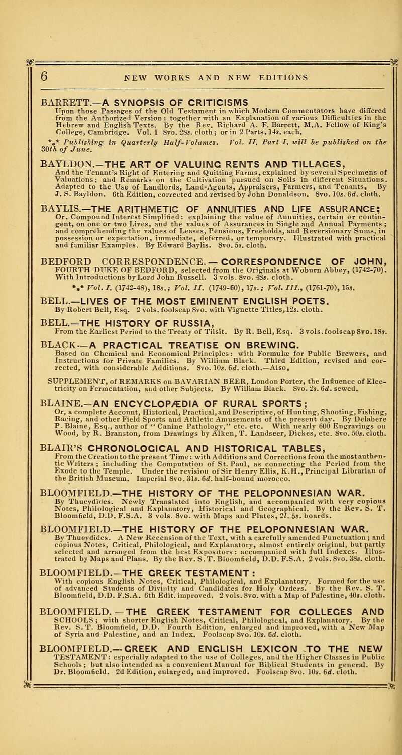 BARRETT.—A SYNOPSIS OF CRITICISMS Upon those Passages of the Old Testament in which Modern Commentators have differed from the Authorized Version: tog-ether with an Explanation of various Difficulties in the Hebrew and English Texts. By the Rev. Richard A. F.Barrett, M.A. Fellow of King's College, Cambridge. Vol. I 8vo. 2Ss. cloth ; or in 2 Parts, 14s. each. *»* Publishing- in Quarterly Half- Volumes. Vol. II. Part I. will be published on the 30th of June. BAYLDON.-THE ART OF VALUING RENTS AND TILLAGES, And the Tenant's Right of Entering and Quitting Farms, explained by several Specimens of Valuations; and Remarks on the Cultivation pursued on Soils in different Situations. Adapted to the Use of Landlords, Laud-Agents, Appraisers, Farmers, and Tenants. By J. S. Bayldon. 6th Edition, corrected and revised by John Donaldson. 8vo. 10s. Gd. cloth. BAYLIS.—THE ARITHMETIC OF ANNUITIES AND LIFE ASSURANCE; Or. Compound Interest Simplified: explaining the value of Annuities, certain or contin- gent, on one or two Lives, aud the values of .Assurances in Single and Annual Payments ; and comprehending the values of Leases, Pensions, Freeholds, and Reversionary Sums, in possession or expectation, immediate, deferred, or temporary. Illustrated with practical and familiar Examples. By Edward Baylis. 8vo. 5s. cloth. BEDFORD CORRESPONDENCE.—CORRESPONDENCE OF JOHN, FOURTH DUKE OF BEDFORD, selected from the Originals at Woburn Abbey, (1/42-/0). With Introductions by Lord John Russell. 3 vols. 8vo. 4Ss. cloth. *,* Vol. I. (1742-48), 18s,; Vol. II. (1749-60), 17s.; Vol. III., (1761-70), 15s. BELL.—LIVES OF THE MOST EMINENT ENGLISH POETS. By Robert Bell, Esq. 2 vols, foolscap 8vo. with Vignette Titles, 12s. cloth. BELL.—THE HISTORY OF RUSSIA, From the Earliest Period to the Treaty of Tilsit. By R. Bell, Esq. 3 vols, foolscap 8vo. 18s. BLACK—A PRACTICAL TREATISE ON BREWING. Based on Chemical and Economical Principles: with Formuke for Public Brewers, and Instructions for Private Families. By William Black. Third Edition, revised and cor- rected, with considerable Additions. Svo. 10s. Gd. cloth.—Also, SUPPLEMENT, of REMARKS on BAVARIAN BEER, London Porter, the Influence of Elec- tricity on Fermentation, and other Subjects. By William Black. Svo. 2s. Gd. sewed. BLAINE.-AN ENCYCLOP/EDIA OF RURAL SPORTS; Or, a complete Account, Historical, Practical, and Descriptive, of Hunting, Shooting, Fishing, Racing, and other Field Sports and Athletic Amusements of the present day. By Delabere P. Blaine, Esq., author of  Canine Pathology, etc. etc. With nearly 600 Engravings on Wood, by R. Branston, from Drawings by Aiken, T. Landseer, Dickes, etc. Svo. 50s. cloth. BLAIR'S CHRONOLOGICAL AND HISTORICAL TABLES, From the Creation to the present Time: with Additions and Corrections from the most authen- tic Writers ; including the Computation of St. Paul, as connecting the Period from the Exode to the Temple. Under the revision of Sir Henry Ellis, K.H., Principal Librarian of the British Museum. Imperial 8vo. 31s. 6rf. half-bound morocco. BLOOMFIELD.—THE HISTORY OF THE PELOPONNESIAN WAR. By Thucvdides. Newly Translated into English, and accompanied with very copious Notes, Philological and Explanatory, Historical and Geographical. Bv the Rev. S. T. Bloomfield, D.D. F.S.A. 3 vols. 8vo. with Maps and Plates, 2/. 5s. boards. BLOOMFIELD.—THE HISTORY OF THE PELOPONNESIAN WAR. By Thuoydides. A New Recension of the Text, with a carefully amended Punctuation ; and copious Notes, Critical, Philological, and Explanatory, almost entirely original, but partly selected and arranged from the best Expositors : accompanied with lull Indexes. Illus- trated by Maps and Plans. By the Rev. S.T. Bloomfield, D.D. F.S.A. 2 vols. Svo. 38s. cloth. BLOOMFIELD.-THE CREEK TESTAMENT : With copious English Notes, Critical, Philological, and Explanatory. Formed for the use of advanced Students of Divinity and Candidates for Holy Orders. By the Rev. S. T. Bloomfield, D.D. F.S.A. 6th Edit, improved. 2 vols. Svo. with a Map of Palestine, 40s. cloth. BLOOMFIELD.—THE CREEK TESTAMENT FOR COLLEGES AND SCHOOLS; with shorter English Notes, Critical, Philological, and Explanatory. Bv the Rev. S.T. Bloomfield, D.D. Fourth Edition, enlarged and improved, with a. New'Map of Syria and Palestine, and an Index. Foolscap Svo. 10s. 6rf. cloth. BLOOMFIELD.—CREEK AND ENGLISH LEXICON TO THE NEW TESTAMENT: especially adapted to the use of Colleges, and the Higher Classes ill Public Schools; but also intended as a convenient Manual for Biblical Students in general. By Dr. Bloomfield. 2d Edition, enlarged, and improved. Foolscap 8vo. 10s. 6d. cloth.