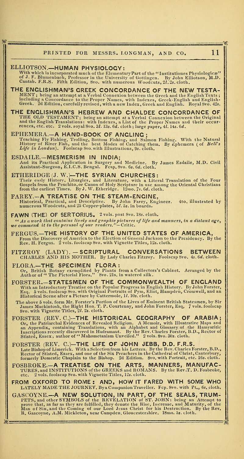 ELLIOTSON.—HUMAN PHYSIOLOGY: With which is incorporated much of the Elementary Part of the  Institutions Physiologicse of J. F. Blumenbach, Professor in the University of Gottingen. By John Elliotson, M.D. Cantab. F.R.S. Fifth Edition, 8vo. with numerous Woodcuts, 21.2s. cloth. THE ENGLISHMAN'S GREEK CONCORDANCE OF THE NEW TESTA- MENT; being an attempt at a Verbal Connexion between the Greek and the English Texts ; includiug a Concordance to the Proper Names, with Indexes, Greek-English and English- Greek. 2d Edition, carefully revised, with a new Index, Greek and English. Royal 8vo. 42s. THE ENGLISHMAN'S HEBREW AND CHALDEE CONCORDANCE OF THE OLD TESTAMENT; being an attempt at a Verbal Connexion between the Original and the English Translations: with Indexes, a List of the Proper Names and their occur- rences, etc. etc. 2 vols, royal 8vo. 31. 13s. Gd. cloth ; large paper, 41.14s. Gd. EPHEMERA.—A HAND-BOOK OF ANGLING ; Teaching Fly Fishing, Trolling, Bottom Fishing, and Salmon Fishing. With the Natural History of River Fish, and the best Modes of Catching them. By fiphemera (of BelVs Life in London). Foolscap Svo.with Illustrations, 9s. cloth. ESDAILE.—MESMERISM IN INDIA; And its Practical Application in Surgery and Medicine. By James Esdaile, M.D. Civil Assistant-Surgeon, E.I.C.S. Bengal. Fcap. 8vo. 6s. Gd. cloth. ETHERIDGE(J. W.)—THE SYRIAN CHURCHES: Their early History, Liturgies, and Literature, with a Literal Translation of the Four Gospels from the Peschito,or Canon of Holy Scripture in use among the Oriental Christians from the earliest Times. ByJ. W. Etheridge. 12mo. 7s. Gd. cloth. FAREY.-A TREATISE ON THE STEAM-ENGINE, Historical, Practical, and Descriptive. By John Farey, Engineer. 4to. illustrated by numerous Woodcuts, and 25 Copper-plates, hi. 5s. in boards. FAWN (THE) OF SERTORIUS. 2 vols, post 8vo. 18s. cloth.  .4s a work that contains lively and graphic pictures of life and manners, in a distant age, we commend it to the perusal of our readers.—Critic. FERGUS.—THE HISTORY OF THE UNITED STATES OF AMERICA, From the Discovery of America to the Election of General Jackson to the Presidency. By the Rev. H. Fergus. 2 vols, foolscap 8vo. with Vignette Titles, 12s. cloth. FITZROY (LADY).—SCRIPTURAL CONVERSATIONS BETWEEN CHARLES AND HIS MOTHER. By Lady Charles Fitzroy. Foolscap Svo. 4s. Gd. cloth. FLORA.—THE SPECIMEN FLORA: Or, British Botany exemplified by Plants from a Collector's Cabinet. Arranged by the Author of  The Pictorial Flora. 8vo. 21s. in watered silk. FORSTER.-STATESMEN OF THE COMMONWEALTH OF ENGLAND With an Introductory Treatise on the Popular Progress in English History. By John Forster, Esq. 5 vols, foolscap 8vo. with Original Portraits of Pym, Eliot, Hampden, Cromwell, and an Historical Scene after a Picture by Cattermole, 1/. 10s. cloth. The above 5 vols, form Mr. Forster's Portion of the Lives of Eminent British Statesmen, by Sir James Mackintosh, the Right Hon. T. P. Courtenay, and John Forster, Esq, 7 vols, foolscap 8vo. with Vignette Titles, 21. 2s. cloth. FORSTER (REV. C.)-THE HISTORICAL GEOGRAPHY OF ARABIA; Or, the Patriarchal Evidences of Revealed Religion. A Memoir, with Illustrative Maps and an Appendix, containing Translations, with an Alphabet and Glossary of the Hamyarilie Inscriptions recently discovered in Hadramaut. By the Rev. Charles Forster, B.D., Rector of Stisted, Essex; author of  Mahometanism Unveiled. 2 vols. 8vo. 30s. cloth. FORSTER (REV. C.)—THE LIFE OF JOHN JEBB, D.D. F.R.S. Late Bishop of Limerick. With a Selection from his Letters. Bythe Rev. Charles Forster, B.D., Rector of Stisted, Essex, and one of the Six Preachers in the Cathedral of Christ, Canterbury, formerly Domestic Chaplain to the Bishop. 2d Edition. 8vo. with Portrait, etc. 16s. cloth. FOSBROKE.—A TREATISE ON THE ARTS, MANNERS, MANUFAC- TURES, and INSTITUTIONS of the GREEKS and ROMANS. Bythe Rev.T. D. Fosbroke, etc. 2 vols, foolscap Svo. with Vignette Titles, 12s. cloth. FROM OXFORD TO ROME : AND, HOW IT FARED WITH SOME WHO LATELY MADE THE JOURNEY. ByaCompanionTraveller. Fcp. 8vo. with Pt., 6s. cloth. GASCOYNE.—A NEW SOLUTION, IN PART, OF THE SEALS, TRUM- PETS, and other SYMBOLS of the REVELATION of ST. JOHN: being an Attempt to prove that, as far as they are fulfilled, they denote the Rise, Increase, and Maturity, of the Man of Sin, and the Coining of our Lord Jesus Christ for his Destruction. By the Rev. R. Gascoyne, A.M. Mickleton, near Campden, Gloucestershire. 18mo. 5s. cloth.