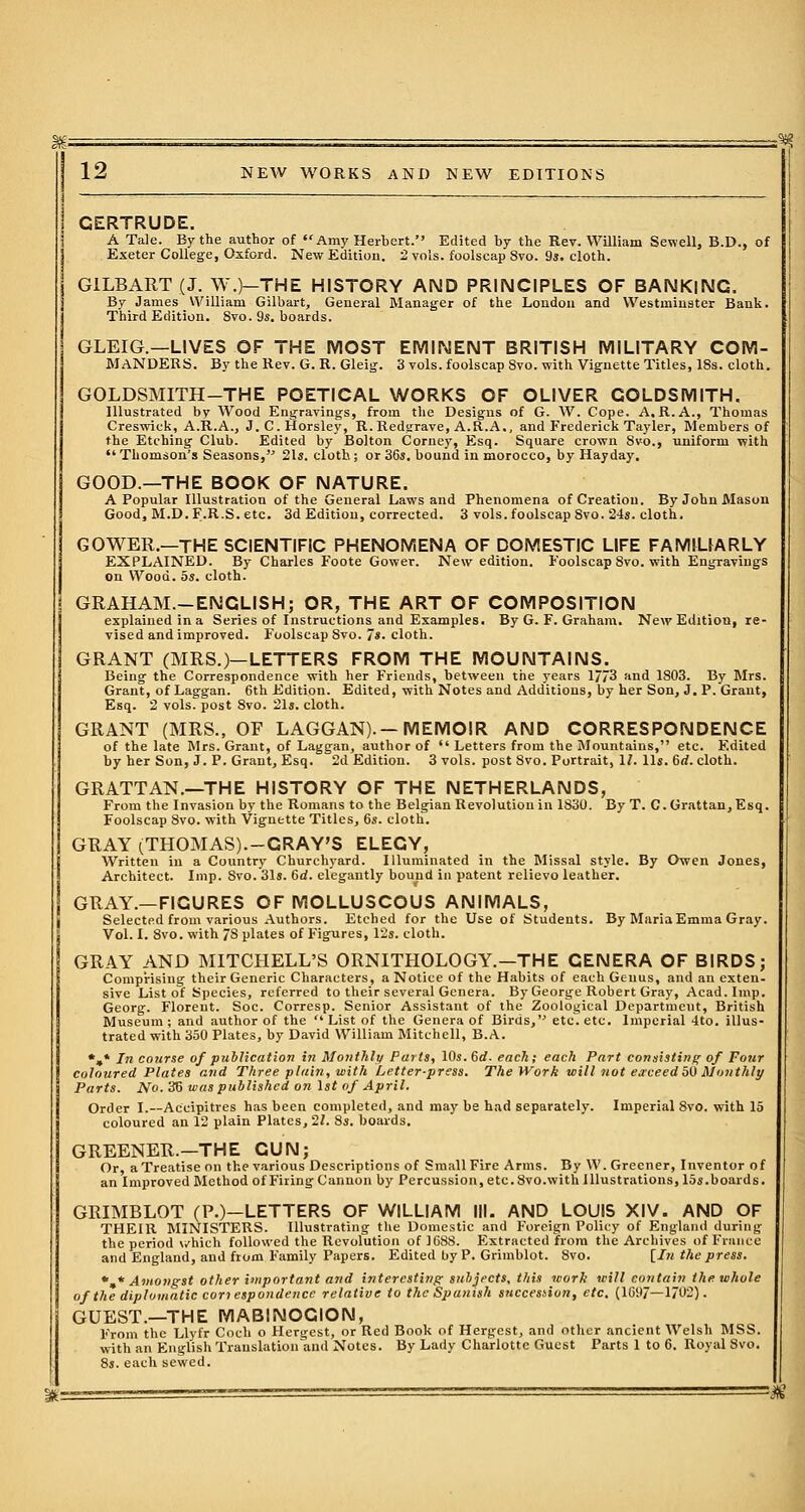 GERTRUDE. A Tale. By the author of Amy Herbert. Edited by the Rev. William Sewell, B.D., of Exeter College, Oxford. New Edition. 2 vols, foolscap 8vo. 9*. cloth. G1LBART (J. W.)-THE HISTORY AND PRINCIPLES OF BANKING. By James William Gilbart, General Manager of the London and Westminster Bank. Third Edition. Svo. 9s. boards. GLEIG.—LIVES OF THE MOST EMINENT BRITISH MILITARY COM- MANDERS. By the Rev. G. R. Gleig. 3 vols, foolscap Svo. with Vignette Titles, 18s. cloth. GOLDSMITH-THE POETICAL WORKS OF OLIVER GOLDSMITH. Illustrated bv Wood Engravings, from the Designs of G. W. Cope. A.R.A., Thomas Creswick, A.R.A., J. C. Horsley, R.Redgrave, A.ft.A., and Frederick Tayler, Members of the Etching Club. Edited by Bolton Corney, Esq. Square crown Svo., uniform with Thomson's Seasons, 21*. cloth; or 36s. bound in morocco, by Hayday. GOOD.—THE BOOK OF NATURE. A Popular Illustration of the General Laws and Phenomena of Creation. By John Mason Good, M.D. F.R.S. etc. 3d Edition, corrected. 3 vols, foolscap Svo. 24s. cloth. GOWER.—THE SCIENTIFIC PHENOMENA OF DOMESTIC LIFE FAMILfARLY EXPLAINED. By Charles Foote Gower. New edition. Foolscap 8vo. with Engravings on Wood. 5s. cloth. GRAHAM.-ENCLISH; OR, THE ART OF COMPOSITION explained in a Series of Instructions and Examples. By G. F. Graham. New Edition, re- vised and improved. Foolscap 8vo. 7*. cloth. GRANT (MRS.)—LETTERS FROM THE MOUNTAINS. Being the Correspondence with her Friends, between the years 1773 and 1803. By Mrs. Grant, of Laggan. 6th Edition. Edited, with Notes and Additions, by her Son, J. P. Grant, Esq. 2 vols, post 8vo. 21s. cloth. GRANT (MRS., OF LAGGAN). —MEMOIR AND CORRESPONDENCE of the late Mrs. Grant, of Laggan, author of  Letters from the Mountains, etc. Edited by her Son, J. P. Grant, Esq. 2d Edition. 3 vols, post Svo. Portrait, 1/. lis. 6rf. cloth. GRATTAN.—THE HISTORY OF THE NETHERLANDS, From the Invasion by the Romans to the Belgian Revolution in 1830. By T. C.Grattan,Esq. Foolscap Svo. with Vignette Titles, 6s. cloth. GRAY (THOMAS).-CRAY'S ELEGY, Written in a Country Churchyard. Illuminated in the Missal style. By Owen Jones, Architect. Imp. Svo. 31s. 6d. elegantly bound in patent relievo leather. GRAY.—FIGURES OF MOLLUSCOUS ANIMALS, Selected from various Authors. Etched for the Use of Students. By Maria Emma Gray. Vol. I. 8vo. with 78 plates of Figures, 12s. cloth. GRAY AND MITCHELL'S ORNITHOLOGY.—THE GENERA OF BIRDS; Comprising their Generic Characters, a Notice of the Habits of each Genus, and an exten- sive List of Species, referred to their several Genera. By George Robert Gray, Acad. Imp. Georg. Florent. Soc. Corresp. Senior Assistant of the Zoological Department, British Museum; and author of the  List of the Genera of Birds, etc. etc. Imperial 4to. illus- trated with 350 Plates, by David William Mitchell, B.A. *»* In coiirse of publication in Monthly Parts, 10s. 6d. each; each Part consisting- of Four coloured Plates and Three plain, with Letter-press. The Work will not exceed 50 Monthly Parts. No. 36 was published on 1st of April. Order I.—Accipitres has been completed, and may be had separately. Imperial 8vo. with 15 coloured an 12 plain Plates, 21. 8s. boards. GREENER.—THE GUN; Or, aTreatiseon the various Descriptions of Small Fire Arms. By W. Greener, Inventor of an Improved Method of Firing Cannon by Percussion, etc.Svo.with Illustrations, 15s.boards. GRIMBLOT (P.)-LETTERS OF WILLIAM III. AND LOUIS XIV. AND OF THEIR MINISTERS. Illustrating the Domestic and Foreign Policy of England during the period which followed the Revolution of 1688. Extracted from the Archives of France and England, and from Family Papers. Edited by P. Grimblot. 8vo. [In the press. %* Amongst other important and interesting subjects, this work will contain the whole of the diplomatic con espondence relative to the Spanish succession, etc. (1697—1702). GUEST.—THE MAB1NOGION, From the Llyfr Coch o Hergest, or Bed Book of Hergcst, and other ancient Welsh MSS. with an English Translation and Notes. By Lady Charlotte Guest Parts 1 to 6. Royal Svo. 8s. each sewed. =$