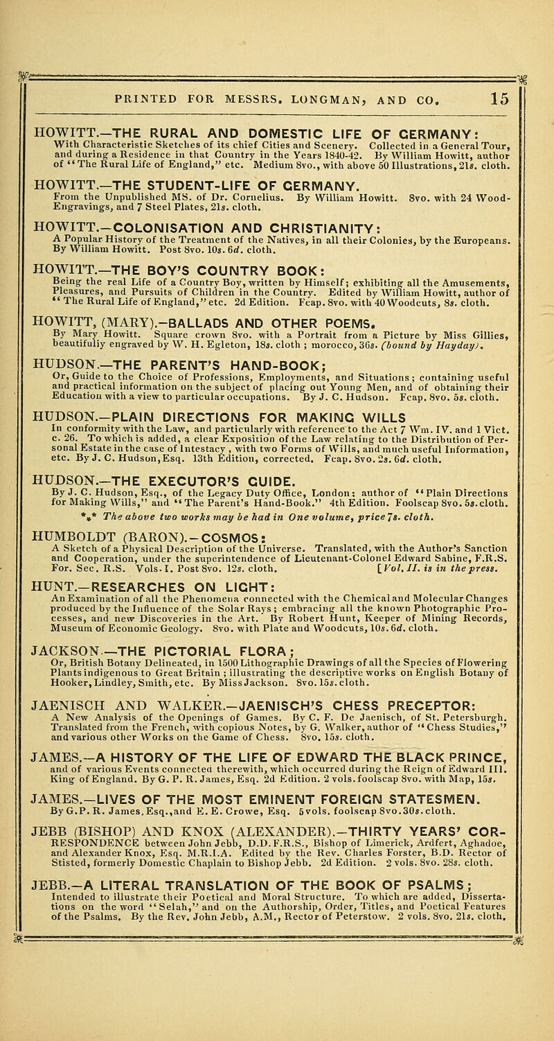 HOWITT.-THE RURAL AND DOMESTIC LIFE OF GERMANY: With Characteristic Sketches of its chief Cities and Scenery. Collected in a General Tour, and during a Residence in that Country in the Years 1840-42. By William Howitt, author of The Rural Life of England, etc. Medium 8vo., with above 50 Illustrations, 21s. cloth. HOWITT.—THE STUDENT-LIFE OF GERMANY. From the Unpublished MS. of Dr. Cornelius. By William Howitt. 8vo. with 24 Wood- Engravings, and 7 Steel Plates, 21s. cloth. HOWITT.-COLONISATION AND CHRISTIANITY: A Popular History of the Treatment of the Natives, in all their Colonies), by the Europeans. By William Howitt. Post 8vo. 10s. 6d. cloth. HOWITT.—THE BOY'S COUNTRY BOOK: Being the real Life of a Country Boy, written by Himself; exhibiting all the Amusements, Pleasures, and Pursuits of Children in the Country. Edited by William Howitt, author of  The Rural Life of England, etc. 2d Edition. Fcap. 8vo. with 40 Woodcuts, 8s. cloth. HOWITT, (MARY).-BALLADS AND OTHER POEMS. By Mary Howitt. Square crown 8vo. with a Portrait from a Picture by Miss Gillies, beautifully engraved by W. H. Egleton, 18s. cloth ; morocco, 36s. (bound by Hayday). HUDSON.—THE PARENT'S HAND-BOOK; Or, Guide to the Choice of Professions, Employments, and Situations ; containing useful and practical information on the subject of placing out Young Men, and of obtaining their Education with a view to particular occupations. By J. C. Hudson. Fcap. 8vo. 5s. cloth. HUDSON.-PLAIN DIRECTIONS FOR MAKING WILLS In conformity with the Law, and particularly with reference to the Act 7 Wm. IV. and 1 Vict, c. 26. To which is added, a clear Exposition of the Law relating to the Distribution of Per- sonal Estate in the case of Intestacy , with two Forms of Wills, and much useful Information, etc. By J. C. Hudson,Esq. 13th Edition, corrected. Fcap. 8vo. 2s. 6d. cloth. HUDSON.-THE EXECUTOR'S GUIDE. By J. C. Hudson, Esq., of the Legacy Duty Office, London: author of ««Plain Directions for Making Wills, and The Parent's Hand-Book. 4th Edition. Foolscap 8vo. 5s.cloth. *»* The above two works may be had in One volume, price 7s. cloth. HUMBOLDT (BARON).-COSMOS: A Sketch of a Physical Description of the Universe. Translated, with the Author's Sanction and Cooperation, under the superintendence of Lieutenant-Colonel Edward Sabine, F.R.S. For. Sec. R.S. Vols. I. Post 8vo. 12s. cloth. [Vol.11, is in the press. HUNT.-RESEARCHES ON LIGHT: An Examination of all the Phenomena connected with the Chemical and Molecular Changes produced by the Influence of the Solar Rays ; embracing all the known Photographic Pro- cesses, and new Discoveries in the Art. By Robert Hunt, Keeper of Mining Records, Museum of Economic Geology. 8vo. with Plate and Woodcuts, 10s. 6d. cloth. JACKSON—THE PICTORIAL FLORA; Or, British Botany Delineated, in 1500 Lithographic Drawings of all the Species of Flowering Plants indigenous to Great Britain ; illustrating the descriptive works on English Botany of Hooker, Lindley, Smith, etc. By Miss Jackson. 8vo. 15s. cloth. JAENISCH AND WALKER.-JAENISCH'S CHESS PRECEPTOR: A New Analysis of the Openings of Games. By C. F. De Jaenisch, of St. Petersburgh. Translated from the French, with copious Notes, by G. Walker, author of  Chess Studies,'' and various other Works on the Game of Chess. 8vo. 15s. cloth. JAMES.-A HISTORY OF THE LIFE OF EDWARD THE BLACK PRINCE, and of various Events connected therewith, which occurred during the Reign of Edward III. King ofEngland. By G. P. R. James, Esq. 2d Edition. 2 vols, foolscap 8vo. with Map, 15s. JAMES.-L1VES OF THE MOST EMINENT FOREIGN STATESMEN. By G.P. R. James,Esq.,and E.E.Crowe, Esq. 5vols. foolscap 8vo. 30s. cloth. JEBB (BISHOP) AND KNOX (ALEXANDER).-THIRTY YEARS' COR- RESPONDENCE between John Jebb, D.D. F.R.S., Bishop of Limerick, Ardfert, Aghadoe, and Alexander Knox, Esq. M.R.I.A. Edited by the Rev. Charles Forster, B.D. Rector of Stisted, formerly Domestic Chaplain to Bishop Jebb. 2d Edition. 2 vols. 8vo. 28s. cloth. JEBB.-A LITERAL TRANSLATION OF THE BOOK OF PSALMS; Intended to illustrate their Poetical and Moral Structure. To which are added, Disserta- tions on the word Selah,and on the Authorship, Order, Titles, and Poetical Features of the Psalms. By the Rev. John Jebb, A.M., Rector of Peterstow. 2 vols. 8vo. 21s. cloth.