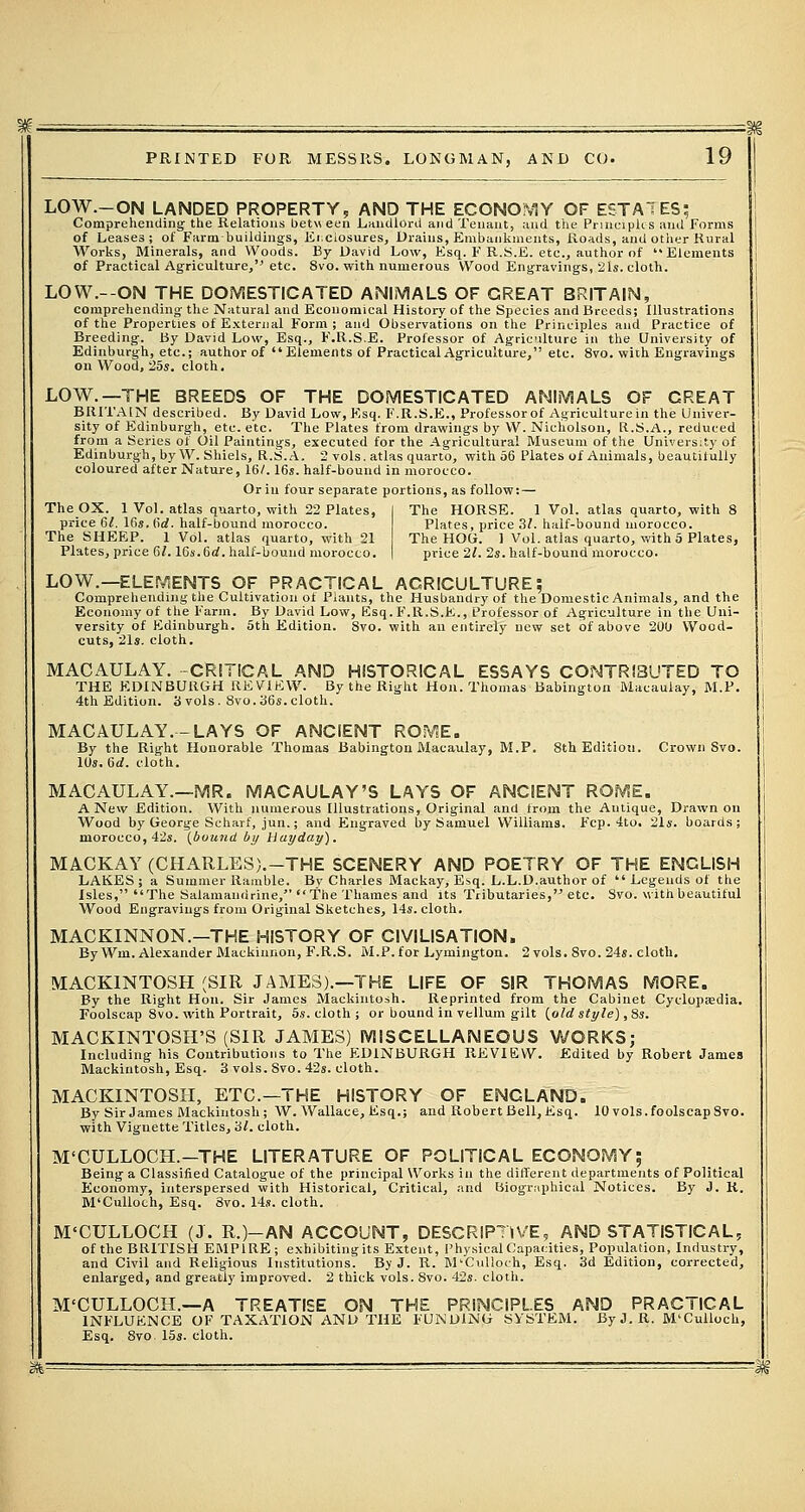 LOW.-ON LANDED PROPERTY, AND THE ECONOMY OF ESTATES; Comprehending; the Relations between Landlord and Tenant, and the Principles and Forms of Leases; of Farm-buildings, Enclosures, Drains, Embankments, Roads, and other Rural Works, Minerals, and Woods. By David Low, Esq. F R.S.E. etc., author of Elements of Practical Agriculture, etc. 8vo. with numerous Wood Engravings, 21s. cloth. LOW.--ON THE DOMESTICATED ANIMALS OF GREAT BRITAIN, comprehending the Natural and Economical History of the Species and Breeds; Illustrations of the Properties of External Form; and Observations on the Principles and Practice of Breeding. By David Low, Esq., F.R.S.E. Professor of Agriculture in the University of Edinburgh, etc.; author of Elements of Practical Agriculture, etc. 8vo. with Engravings on Wood, 25s. cloth. LOW.—THE BREEDS OF THE DOMESTICATED ANIMALS OF GREAT BRITAIN described. By David Low, F.sq. F.R.S.E., Professor of Agriculture in the Univer- sity of Edinburgh, etc. etc. The Plates from drawings by W. Nicholson, R.S.A., reduced from a Series of Oil Paintings, executed for the Agricultural Museum of the University of Edinburgh, by W. Shiels, R.S.A. 2 vols, atlas quarto, with 56 Plates of Animals, beautifully coloured after Nature, 16/. 16s. half-bound in morocco. Or in four separate portions, as follow: — The OX. 1 Vol. atlas quarto, with 22 Plates, I The HORSE. 1 Vol. atlas quarto, with 8 price 6/. 16s. (id. half-bound morocco. Plates, price 3/. half-bound morocco. The SHEEP. 1 Vol. atlas quarto, with 21 The HOG. 1 Vol. atlas quarto, with 5 Plates, Plates, price 61.16s.6d. half-bound morocco. | price 21. 2s. half-bound i LOW.—ELEMENTS OF PRACTICAL AGRICULTURE; Comprehending the Cultivation ot Plants, the Husbandry of the Domestic Animals, and the Economy of the Farm. By David Low, Esq. F.R.S.E., Professor of Agriculture in the Uni- versity of Edinburgh. 5th Edition. Svo. with an entirely new set of above 200 Wood- cuts, 21s. cloth. MACilULAY. -CRITICAL AND HISTORICAL ESSAYS CONTRIBUTED TO THE EDINBURGH REVIEW. By the Right Hon. Thomas Babington Macaulay, M.P. 4th Edition. 3 vols. 8vo. 36s.cloth. MACAULAY.-LAYS OF ANCIENT ROME. By the Right Honorable Thomas Babington Macaulay, M.P. 8th Edition. Crown Svo. 10s. 6d. cloth. MACAULAY.—MR. MACAULAY'S LAYS OF ANCIENT ROME. A New Edition. With numerous Illustrations, Original and from the Antique, Drawn on Wood by George Scharf, jun.; and Engraved by Samuel Williams. Fcp. 4to. 21s. boards; morocco, 42s. (buuitd by Hayday). MACKAY (CHARLES).-THE SCENERY AND POETRY OF THE ENGLISH LAKES; a Summer Ramble. By Charles Mackay, Esq. L.L.D.author of  Legends of the Isles, The Salamanririne, The Thames and its Tributaries, etc. Svo. with beautiful Wood Engravings from Original Sketches, 14s. cloth. MACKINNON.—THE HISTORY OF CIVILISATION. By Wm. Alexander Mackinnon, F.R.S. M.P. for Lymington. 2 vols. 8vo. 24s. cloth. MACKINTOSH (SIR JAMES).—THE LIFE OF SIR THOMAS MORE. By the Right Hon. Sir James Mackintosh. Reprinted from the Cabinet Cyclopaedia. Foolscap 8vo. with Portrait, 5s. cloth ; or bound in vellum gilt (o/rf style), 8s. MACKINTOSH'S (SIR JAMES) MISCELLANEOUS WORKS; Including his Contributions to The EDINBURGH REVIEW. Edited by Robert James Mackintosh, Esq. 3 vols. Svo. 42s. cloth. MACKINTOSH, ETC.—THE HISTORY OF ENGLAND. By Sir James Mackintosh; W. Wallace, Esq.; and Robert Bell,Esq. 10 vols.foolscapSvo. with Vignette Titles, 3/. cloth. M'CULLOCH.-THE LITERATURE OF POLITICAL ECONOMY; Being a Classified Catalogue of the principal Works in the different departments of Political Economy, interspersed with Historical, Critical, and Biographical Notices. By J. R. M'Culloch, Esq. Svo. 14s. cloth. M'CULLOCH (J. R.)-AN ACCOUNT, DESCRIPTIVE, AND STATISTICAL, of the BRITISH EMPIRE; exhibiting its Extent, Physical Capacities, Population, Industry, and Civil and Religious Institutions. By J. R. M'Culloch, Esq. 3d Edition, corrected, enlarged, and greatly improved. 2 thick vols. Svo. 42s. cloth. M'CULLOCH.—A TREATISE ON THE PRINCIPLES AND PRACTICAL INFLUENCE OF TAXATION AND THE FUNDING SYSTEM. ByJ.R. M'Culloch, Esq. 8vo. 15s. cloth.