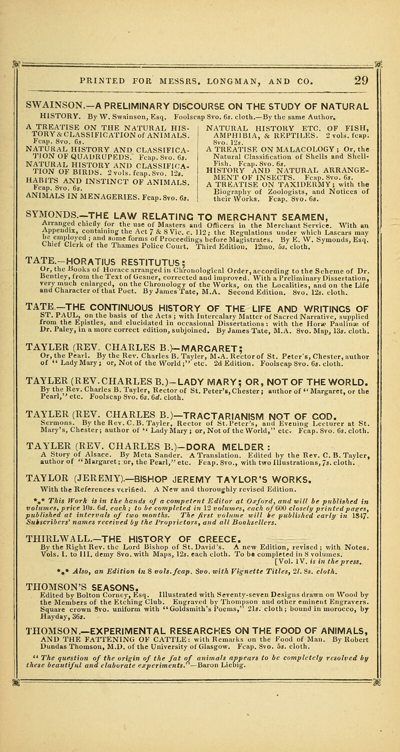 >'- PRINTED FOR MESSRS. LONGMAN, AND CO. 29 SWAINSON.-A PRELIMINARY DISCOURSE ON THE STUDY OF NATURAL HISTORY. By W. Swainson, Esq. Foolscap 8vo. 6s. cloth.—By the same Author. A TREATISE ON THE NATURAL HIS- TORY^ CLASSIFICATION of ANIMALS. Fcap. 8vo. 6s. NATURAL HISTORY AND CLASSIFICA- TION OF QUADRUPEDS. Fcap. 8vo. 6s. NATURAL HISTORY AND CLASSIFICA- TION OF BIRDS. 2 vols. fcap. 8vo. 12». HABITS AND INSTINCT OF ANIMALS. Fcap. 8vo. 6s. ANIMALS IN MENAGERIES. Fcap.8vo. 6s. NATURAL HISTORY ETC. OF FISH, AMPHIBIA, & REPTILES. 2 vols. fcap. 8vo.12s. A TREATISE ON MALACOLOGY ; Or, the Natural Classification of Shells and Shell- Fish. Fcap. 8vo. 6s. HISTORY AND NATURAL ARRANGE- MENT OF INSECTS. Fcap. 8vo. 6s. A TREATISE ON TAXIDERMY; with the Biography of Zoologists, and Notices of their Works. Fcap. 8vo. 6s. SYMONDS.-THE LAW RELATING TO MERCHANT SEAMEN, Arranged chiefly for the use of Masters and Officers in the Merchant Service. With an Appendix, containing the Act7&8Vic. c. 112; the Regulations under which Lascars may be employed ; and some forms of Proceedings before Magistrates. By E. W. Symouds, Esq. Chief Clerk of the Thames Police Court. Third Edition. 12mo. 5s. cloth. TATE.-HORATIUS RESTITUTUS: Or, the -tfooks of Horace arranged in Chronological Order, according to the Scheme of Dr. Bentley, from the Text of Gesner, corrected and improved. With a Preliminary Dissertation, very much enlarged, on the Chronology of the Works, on the Localities, and on the Life and Character of that Poet. By James Tate, M.A. Second Edition. 8vo. 12s. cloth. TATE—THE CONTINUOUS HISTORY OF THE LIFE AND WRITINGS OF ST. PAUL, on the basis of the Acts ; with Intercalary Matter of Sacred Narrative, supplied from the Epistles, and elucidated in occasional Dissertations : with the Hora? Paulina? of Dr. Paley, in a more correct edition, subjoined. By James Tate, M.A. 8vo. Map, 13s. cloth. TAYLER (REV, CHARLES B.)-MARCARET: Or, the Pearl. By the Rev. Charles B. Tayler, M.A. Rector of St. Peter's, Chester, author of LadyMary; or, Not of the World; etc. 2d Edition. Foolscap 8vo. 6«. cloth. TAYLER (REV.CHARLESB.)-LADY MARY; OR, NOT OF THE WORLD. By the Rev. Charles B. Tayler, Rector of St. Peter's,Chester; author of Margaret, or the Pearl, etc. Foolscap 8vo. 6s. 6d. cloth. TAYLER (REV. CHARLES B.)-TRACTARIANISM NOT OF COD. Sermons. By the Rev. C. B. Tayler, Rector of St. Peter's, and Eveuing Lecturer at St. Mary's, Chester; author of '< LadyMary ; or, Not of the World, etc. Fcap. 8vo. 6s. cloth. TAYLER (REV. CHARLES B.)-DORA MELDER : A Story of Alsace. By Meta Sander. A Translation. Edited by the Rev. C. B. Tayler, authorof Margaret; or, the Pearl, etc. Fcap. 8vo., with two Illustrations, 7s. cloth. TAYLOR (JEREMY).—BISHOP JEREMY TAYLOR'S WORKS. With the References verified. A New and thoroughly revised Edition. *»* This Work is in the hands of a competent Editor at Oxford, and will be published in volumes, price 10s. Od. each; to be completed in 12 volumes, each of 000 closely printed pages, published at intervals of two months. The first volume will he published early in 1847. Subscribers' names received by the Proprietors, and all Booksellers. THIRLWALL.—THE HISTORY OF GREECE. By the Right Rev. the Lord Bishop of St. David's. A new Edition, revised ; with Notes. Vols. I. to ill. demy Svo. with Maps, 12s. each cloth. To b« completed in 8 volumes. [Vol. IV. is in the press, *»* Also, an Edition in 8 vols. fcap. Svo. with Vignette Titles, 21. 8s. cloth. THOMSON'S SEASONS. Edited by Bolton Corney, Esq. Illustrated with Seventy-seven Designs drawn on Wood by the Members of the Etching Club. Engraved by Thompson and other eminent Engravers. Square crown 8vo. uniform with  Goldsmith's Poems, 21s. cloth; bound in morocco, by Hayday, 36s. THOMSON.—EXPERIMENTAL RESEARCHES ON THE FOOD OF ANIMALS, AND THE FATTENING OF CATTLE: with Remarks on the Food of Man. By Robert Dundas Thomson, M.D. of the University of Glasgow. F'cap. 8vo. 5s. cloth.  The question of the origin of the fat of animals appears to be completely resolved by these beautiful and elaborate experiments.'—Baron Liebig.